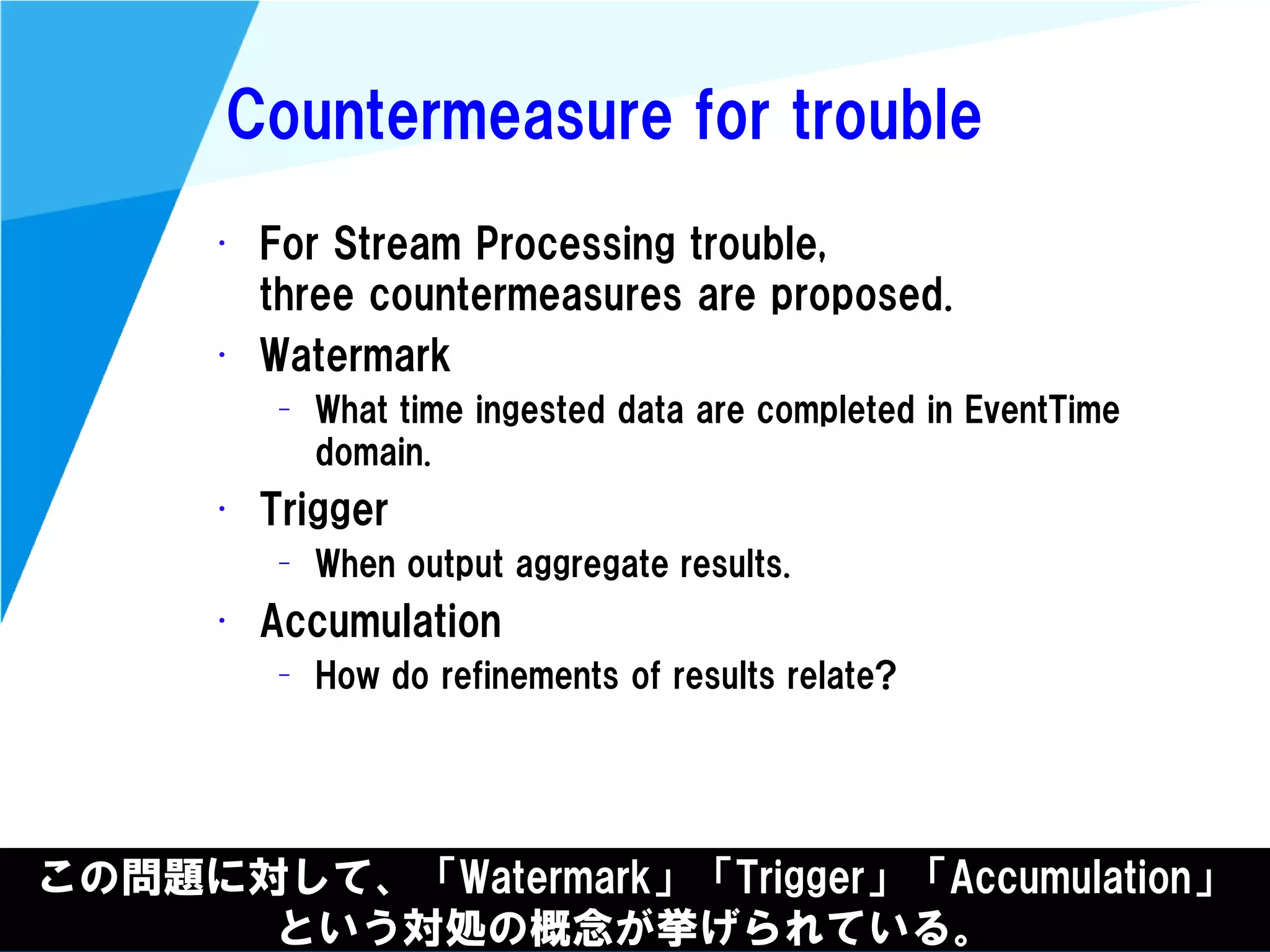 @kimutansk
Countermeasure for trouble
• For Stream Processing trouble,
three countermeasures are proposed.
• Watermark
– What time ingested data are completed in EventTime
domain.
• Trigger
– When output aggregate results.
• Accumulation
– How do refinements of results relate?
この問題に対して、「Watermark」「Trigger」「Accumulation」
という対処の概念が挙げられている。
 