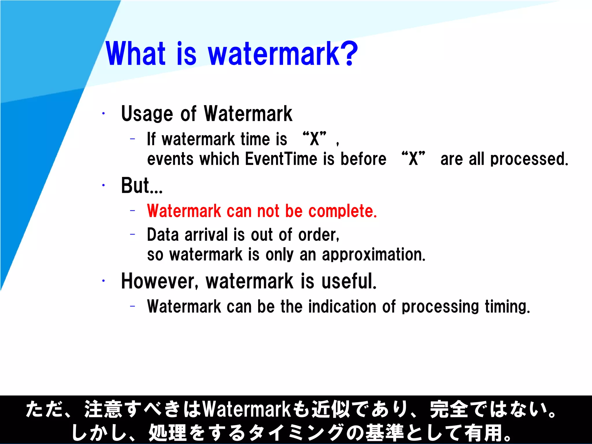@kimutansk
What is watermark?
• Usage of Watermark
– If watermark time is “X”,
events which EventTime is before “X” are all processed.
• But...
– Watermark can not be complete.
– Data arrival is out of order,
so watermark is only an approximation.
• However, watermark is useful.
– Watermark can be the indication of processing timing.
ただ、注意すべきはWatermarkも近似であり、完全ではない。
しかし、処理をするタイミングの基準として有用。
 