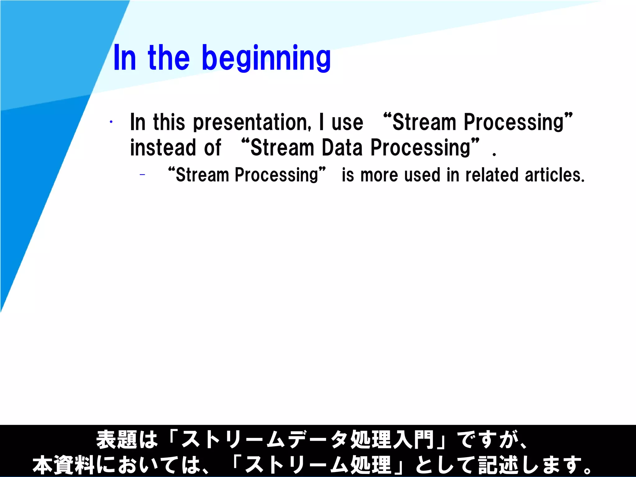 @kimutansk
In the beginning
• In this presentation, I use “Stream Processing”
instead of “Stream Data Processing”.
– “Stream Processing” is more used in related articles.
表題は「ストリームデータ処理入門」ですが、
本資料においては、「ストリーム処理」として記述します。
 
