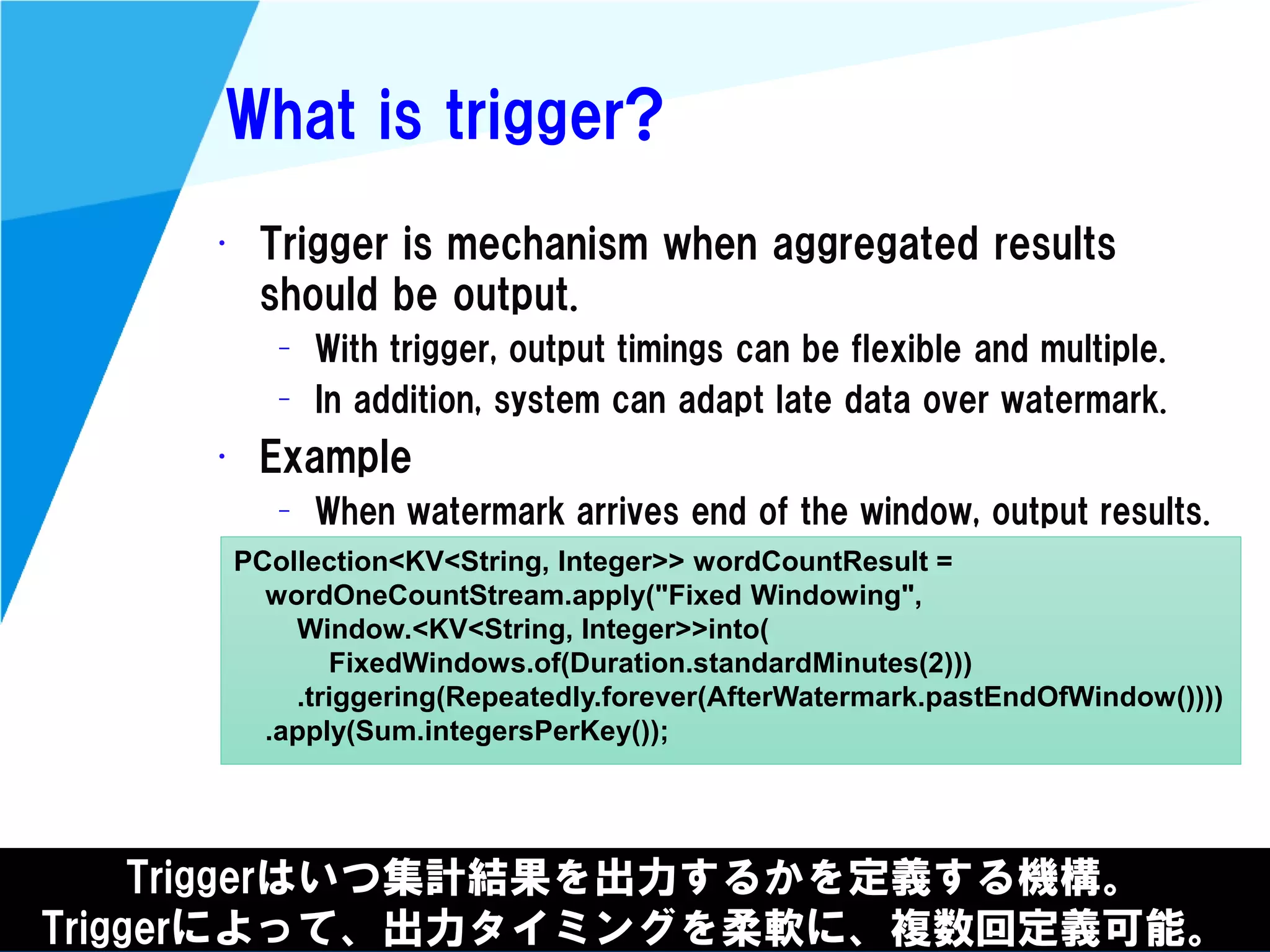 @kimutansk
What is trigger?
• Trigger is mechanism when aggregated results
should be output.
– With trigger, output timings can be flexible and multiple.
– In addition, system can adapt late data over watermark.
• Example
– When watermark arrives end of the window, output results.
Triggerはいつ集計結果を出力するかを定義する機構。
Triggerによって、出力タイミングを柔軟に、複数回定義可能。
PCollection<KV<String, Integer>> wordCountResult =
wordOneCountStream.apply("Fixed Windowing",
Window.<KV<String, Integer>>into(
FixedWindows.of(Duration.standardMinutes(2)))
.triggering(Repeatedly.forever(AfterWatermark.pastEndOfWindow())))
.apply(Sum.integersPerKey());
 