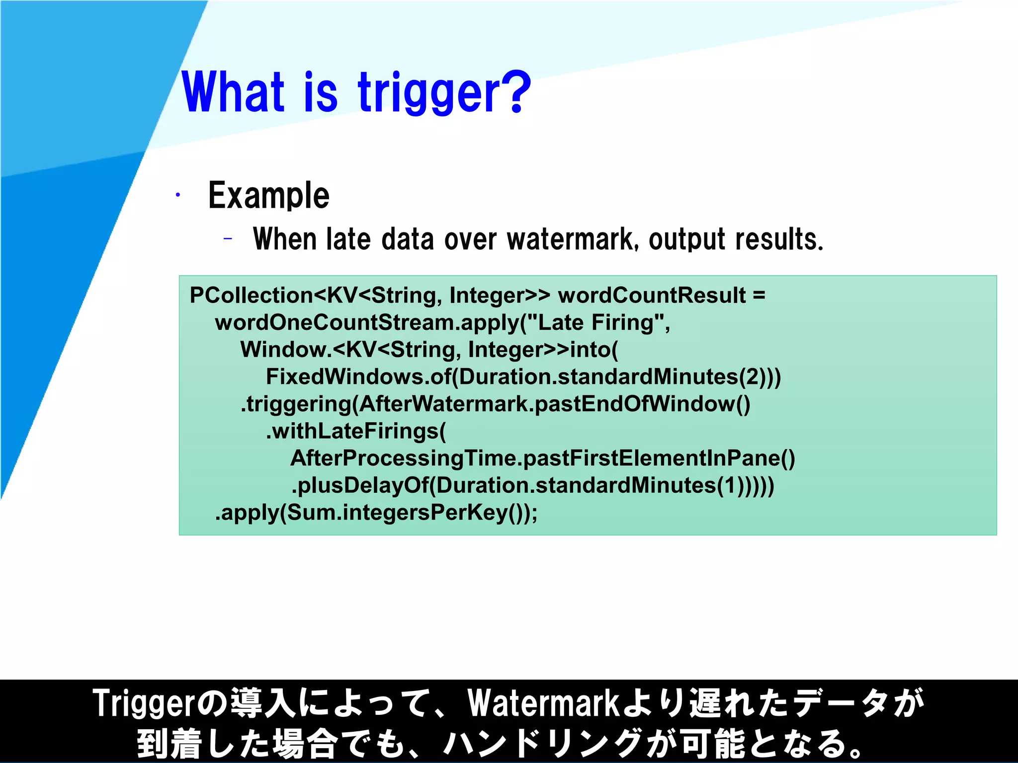 @kimutansk
What is trigger?
• Example
– When late data over watermark, output results.
Triggerの導入によって、Watermarkより遅れたデータが
到着した場合でも、ハンドリングが可能となる。
PCollection<KV<String, Integer>> wordCountResult =
wordOneCountStream.apply("Late Firing",
Window.<KV<String, Integer>>into(
FixedWindows.of(Duration.standardMinutes(2)))
.triggering(AfterWatermark.pastEndOfWindow()
.withLateFirings(
AfterProcessingTime.pastFirstElementInPane()
.plusDelayOf(Duration.standardMinutes(1)))))
.apply(Sum.integersPerKey());
 