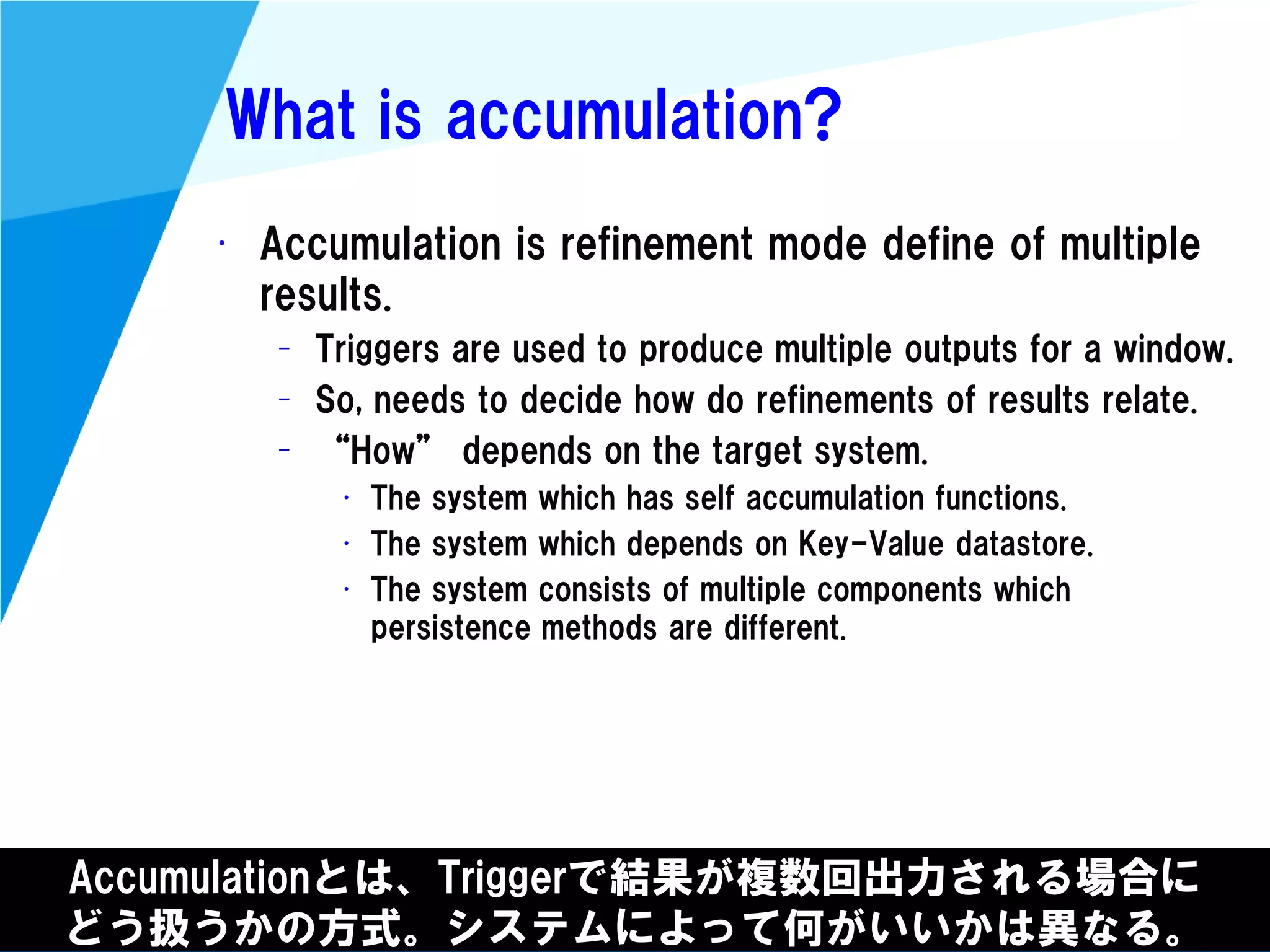 @kimutansk
What is accumulation?
• Accumulation is refinement mode define of multiple
results.
– Triggers are used to produce multiple outputs for a window.
– So, needs to decide how do refinements of results relate.
– “How” depends on the target system.
• The system which has self accumulation functions.
• The system which depends on Key-Value datastore.
• The system consists of multiple components which
persistence methods are different.
Accumulationとは、Triggerで結果が複数回出力される場合に
どう扱うかの方式。システムによって何がいいかは異なる。
 