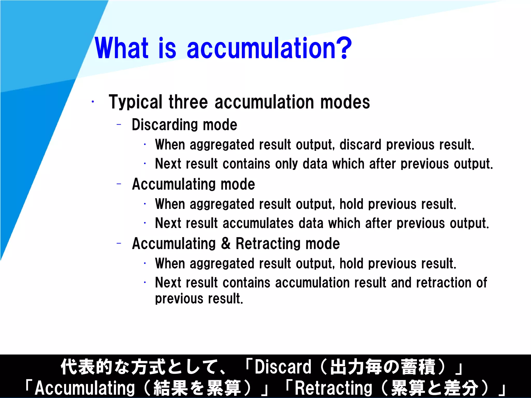 @kimutansk
What is accumulation?
• Typical three accumulation modes
– Discarding mode
• When aggregated result output, discard previous result.
• Next result contains only data which after previous output.
– Accumulating mode
• When aggregated result output, hold previous result.
• Next result accumulates data which after previous output.
– Accumulating & Retracting mode
• When aggregated result output, hold previous result.
• Next result contains accumulation result and retraction of
previous result.
代表的な方式として、「Discard（出力毎の蓄積）」
「Accumulating（結果を累算）」「Retracting（累算と差分）」
 
