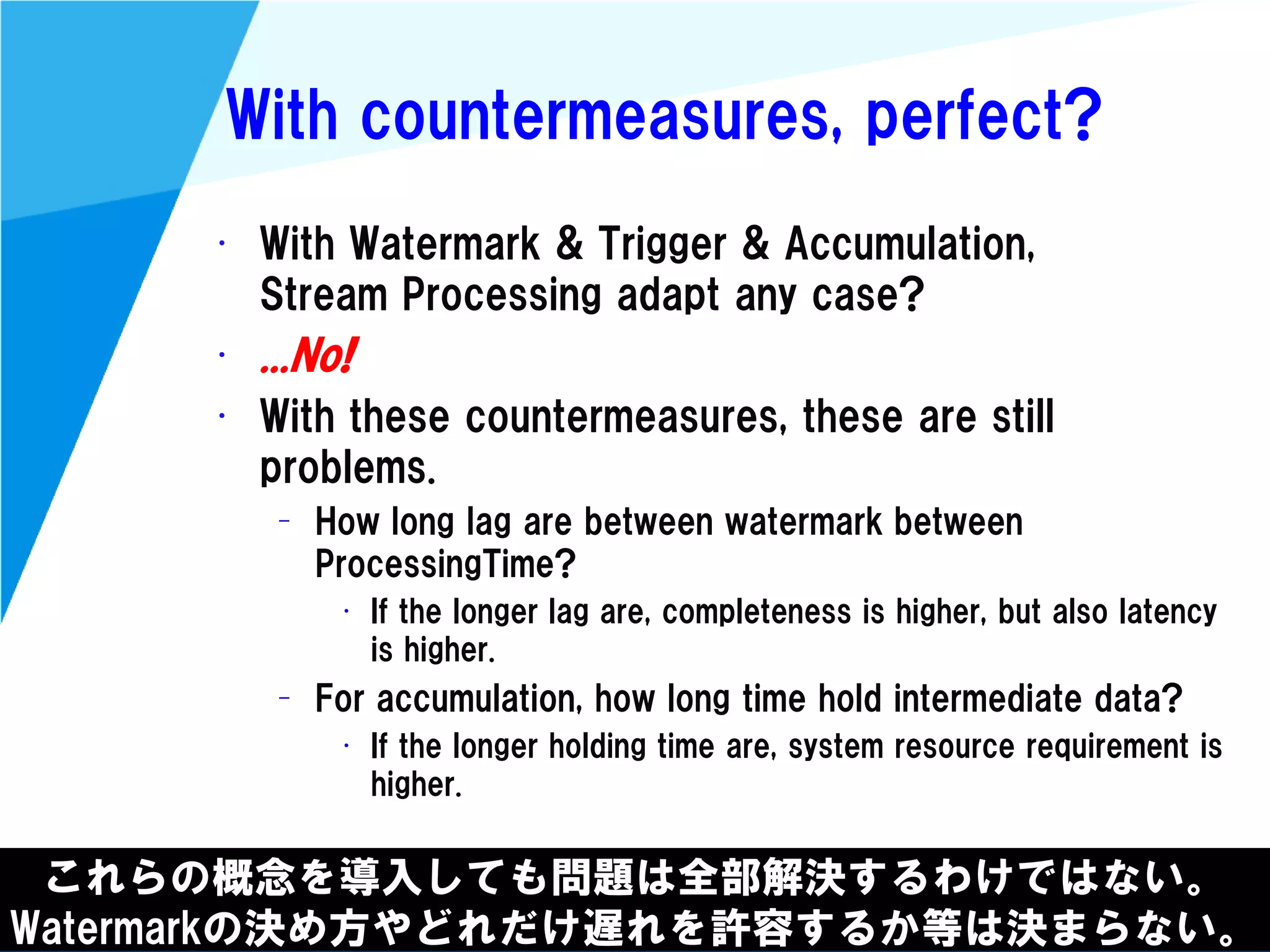 @kimutansk
With countermeasures, perfect?
• With Watermark & Trigger & Accumulation,
Stream Processing adapt any case?
• ...No!
• With these countermeasures, these are still
problems.
– How long lag are between watermark between
ProcessingTime?
• If the longer lag are, completeness is higher, but also latency
is higher.
– For accumulation, how long time hold intermediate data?
• If the longer holding time are, system resource requirement is
higher.
これらの概念を導入しても問題は全部解決するわけではない。
Watermarkの決め方やどれだけ遅れを許容するか等は決まらない。
 