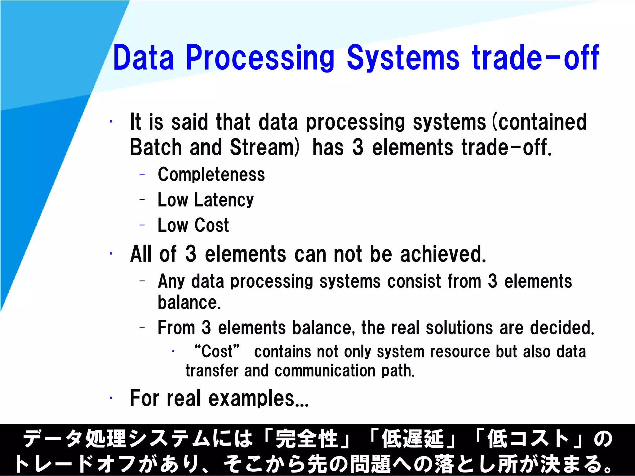 @kimutansk
Data Processing Systems trade-off
• It is said that data processing systems(contained
Batch and Stream) has 3 elements trade-off.
– Completeness
– Low Latency
– Low Cost
• All of 3 elements can not be achieved.
– Any data processing systems consist from 3 elements
balance.
– From 3 elements balance, the real solutions are decided.
• “Cost” contains not only system resource but also data
transfer and communication path.
• For real examples...
データ処理システムには「完全性」「低遅延」「低コスト」の
トレードオフがあり、そこから先の問題への落とし所が決まる。
 