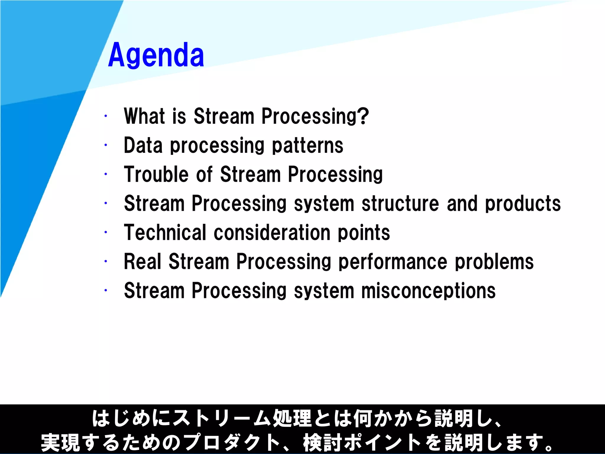 @kimutansk
Agenda
• What is Stream Processing?
• Data processing patterns
• Trouble of Stream Processing
• Stream Processing system structure and products
• Technical consideration points
• Real Stream Processing performance problems
• Stream Processing system misconceptions
はじめにストリーム処理とは何かから説明し、
実現するためのプロダクト、検討ポイントを説明します。
 