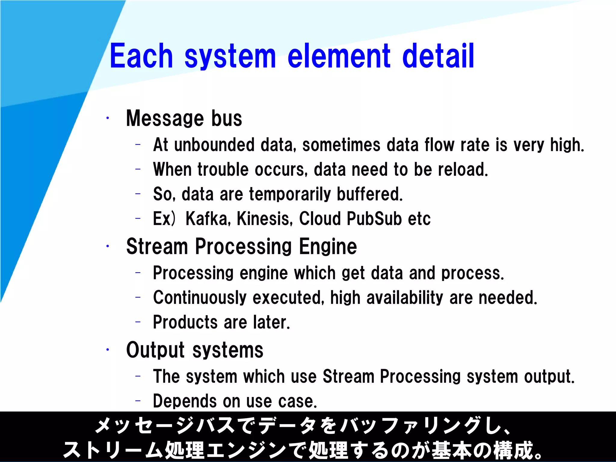 @kimutansk
Each system element detail
メッセージバスでデータをバッファリングし、
ストリーム処理エンジンで処理するのが基本の構成。
• Message bus
– At unbounded data, sometimes data flow rate is very high.
– When trouble occurs, data need to be reload.
– So, data are temporarily buffered.
– Ex) Kafka, Kinesis, Cloud PubSub etc
• Stream Processing Engine
– Processing engine which get data and process.
– Continuously executed, high availability are needed.
– Products are later.
• Output systems
– The system which use Stream Processing system output.
– Depends on use case.
 