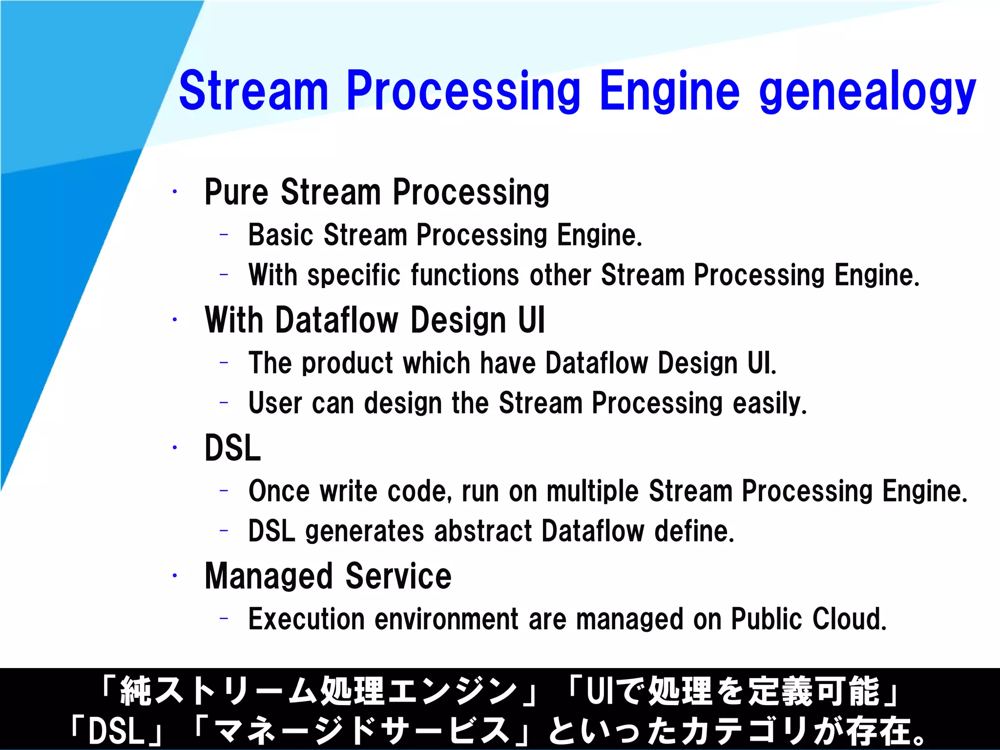 @kimutansk
Stream Processing Engine genealogy
「純ストリーム処理エンジン」「UIで処理を定義可能」
「DSL」「マネージドサービス」といったカテゴリが存在。
• Pure Stream Processing
– Basic Stream Processing Engine.
– With specific functions other Stream Processing Engine.
• With Dataflow Design UI
– The product which have Dataflow Design UI.
– User can design the Stream Processing easily.
• DSL
– Once write code, run on multiple Stream Processing Engine.
– DSL generates abstract Dataflow define.
• Managed Service
– Execution environment are managed on Public Cloud.
 