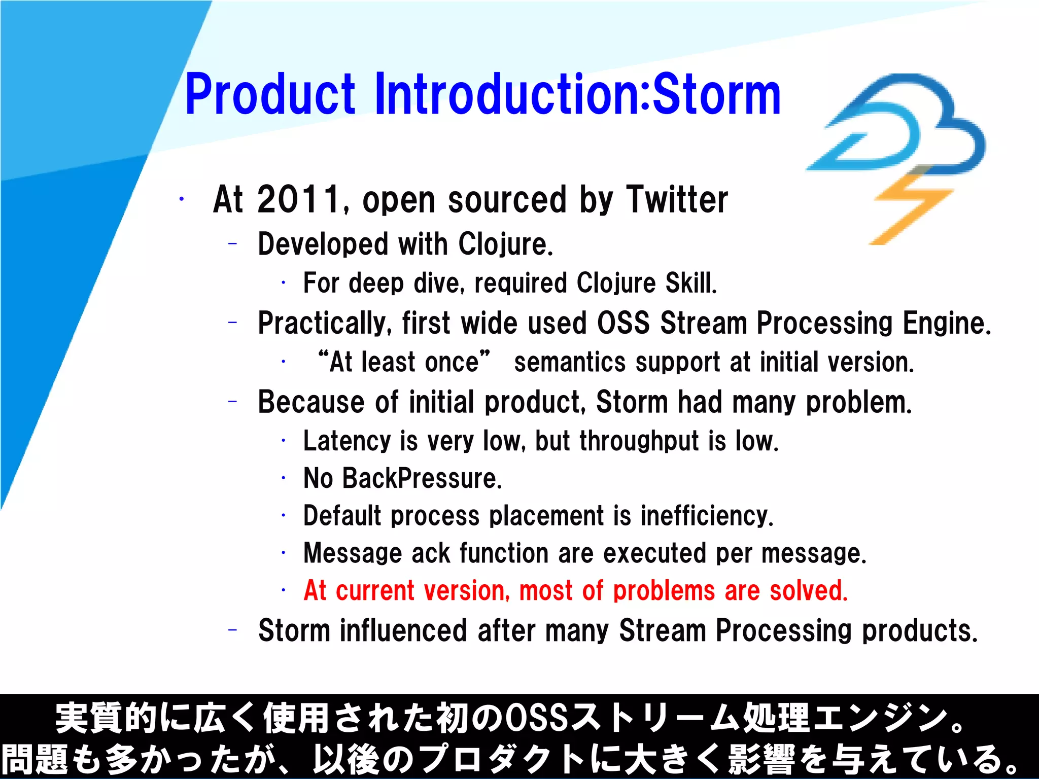 @kimutansk
Product Introduction:Storm
実質的に広く使用された初のOSSストリーム処理エンジン。
問題も多かったが、以後のプロダクトに大きく影響を与えている。
• At 2011, open sourced by Twitter
– Developed with Clojure.
• For deep dive, required Clojure Skill.
– Practically, first wide used OSS Stream Processing Engine.
• “At least once” semantics support at initial version.
– Because of initial product, Storm had many problem.
• Latency is very low, but throughput is low.
• No BackPressure.
• Default process placement is inefficiency.
• Message ack function are executed per message.
• At current version, most of problems are solved.
– Storm influenced after many Stream Processing products.
 