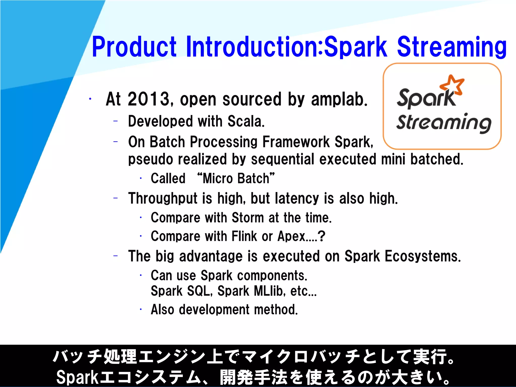 @kimutansk
Product Introduction:Spark Streaming
バッチ処理エンジン上でマイクロバッチとして実行。
Sparkエコシステム、開発手法を使えるのが大きい。
• At 2013, open sourced by amplab.
– Developed with Scala.
– On Batch Processing Framework Spark,
pseudo realized by sequential executed mini batched.
• Called “Micro Batch”
– Throughput is high, but latency is also high.
• Compare with Storm at the time.
• Compare with Flink or Apex....?
– The big advantage is executed on Spark Ecosystems.
• Can use Spark components.
Spark SQL, Spark MLlib, etc...
• Also development method.
 