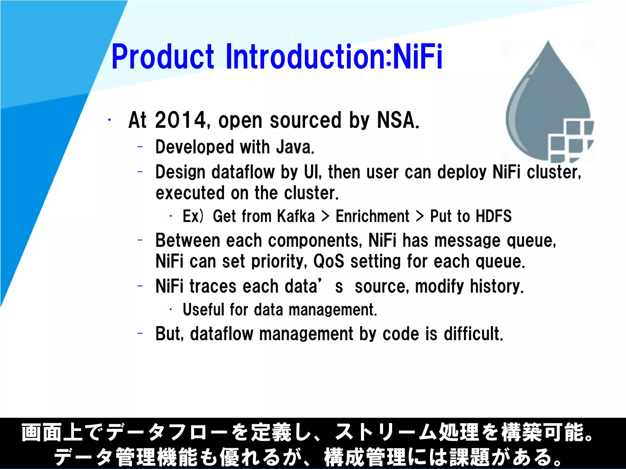 @kimutansk
Product Introduction:NiFi
画面上でデータフローを定義し、ストリーム処理を構築可能。
データ管理機能も優れるが、構成管理には課題がある。
• At 2014, open sourced by NSA.
– Developed with Java.
– Design dataflow by UI, then user can deploy NiFi cluster,
executed on the cluster.
• Ex) Get from Kafka > Enrichment > Put to HDFS
– Between each components, NiFi has message queue,
NiFi can set priority, QoS setting for each queue.
– NiFi traces each data’s source, modify history.
• Useful for data management.
– But, dataflow management by code is difficult.
 