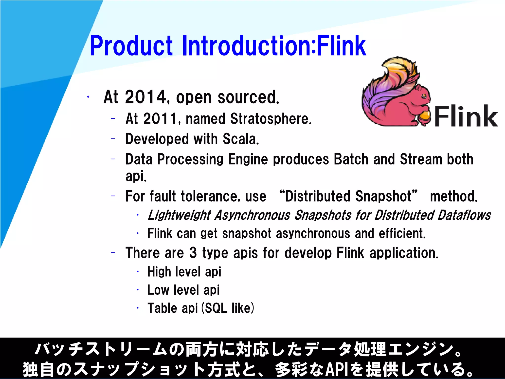 @kimutansk
Product Introduction:Flink
バッチストリームの両方に対応したデータ処理エンジン。
独自のスナップショット方式と、多彩なAPIを提供している。
• At 2014, open sourced.
– At 2011, named Stratosphere.
– Developed with Scala.
– Data Processing Engine produces Batch and Stream both
api.
– For fault tolerance, use “Distributed Snapshot” method.
• Lightweight Asynchronous Snapshots for Distributed Dataflows
• Flink can get snapshot asynchronous and efficient.
– There are 3 type apis for develop Flink application.
• High level api
• Low level api
• Table api(SQL like)
 