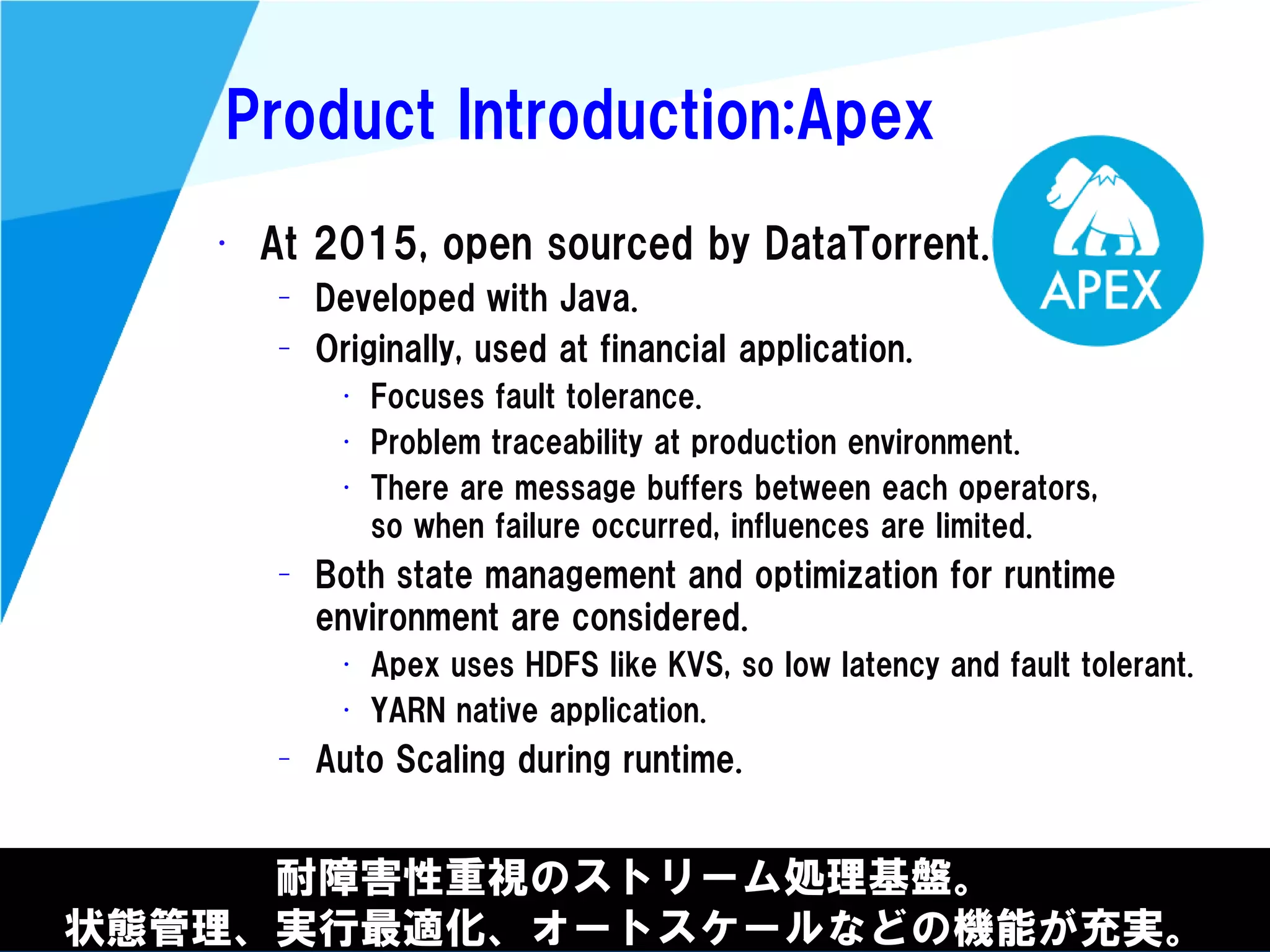 @kimutansk
Product Introduction:Apex
耐障害性重視のストリーム処理基盤。
状態管理、実行最適化、オートスケールなどの機能が充実。
• At 2015, open sourced by DataTorrent.
– Developed with Java.
– Originally, used at financial application.
• Focuses fault tolerance.
• Problem traceability at production environment.
• There are message buffers between each operators,
so when failure occurred, influences are limited.
– Both state management and optimization for runtime
environment are considered.
• Apex uses HDFS like KVS, so low latency and fault tolerant.
• YARN native application.
– Auto Scaling during runtime.
 