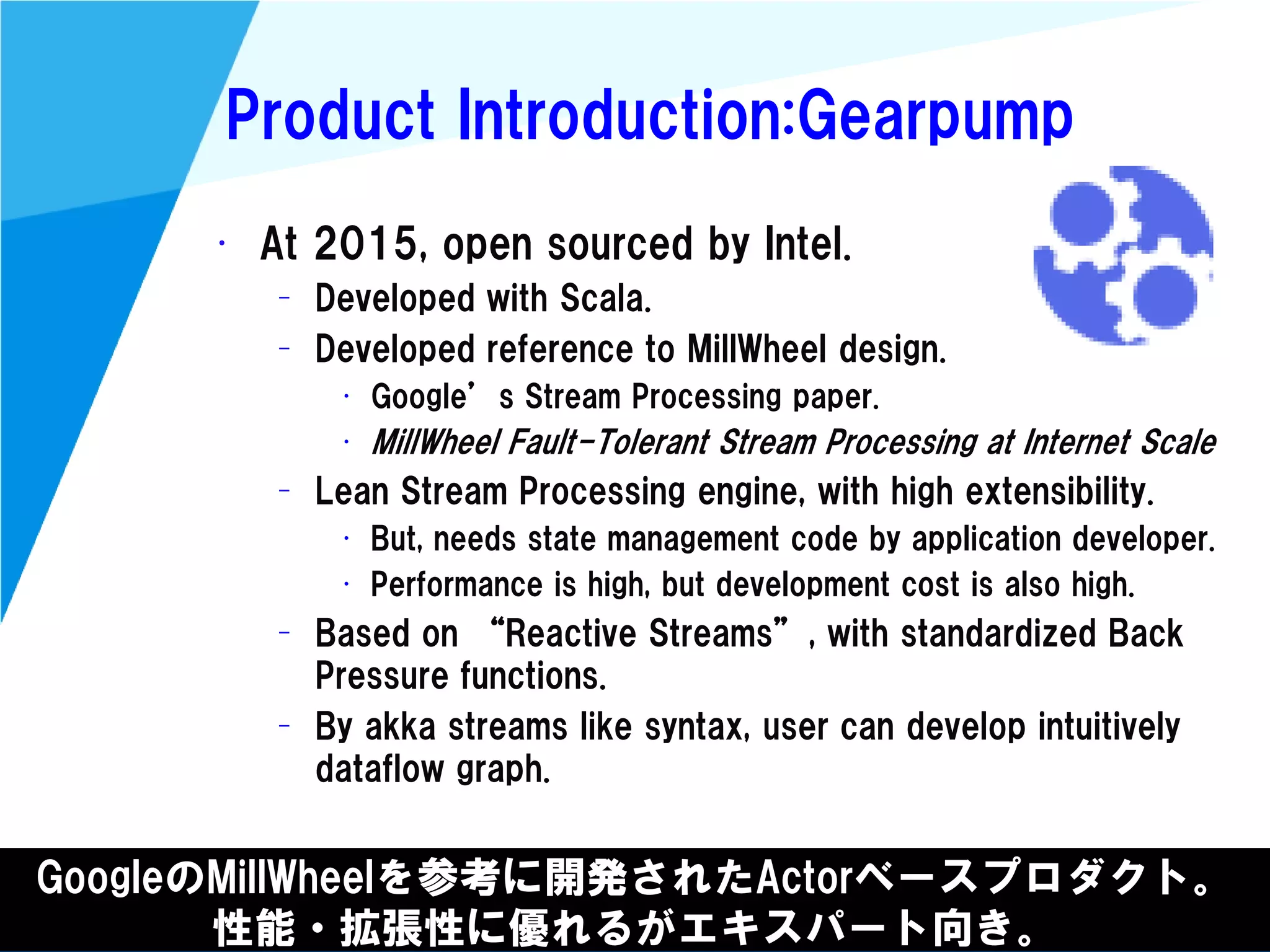 @kimutansk
Product Introduction:Gearpump
GoogleのMillWheelを参考に開発されたActorベースプロダクト。
性能・拡張性に優れるがエキスパート向き。
• At 2015, open sourced by Intel.
– Developed with Scala.
– Developed reference to MillWheel design.
• Google’s Stream Processing paper.
• MillWheel Fault-Tolerant Stream Processing at Internet Scale
– Lean Stream Processing engine, with high extensibility.
• But, needs state management code by application developer.
• Performance is high, but development cost is also high.
– Based on “Reactive Streams”, with standardized Back
Pressure functions.
– By akka streams like syntax, user can develop intuitively
dataflow graph.
 