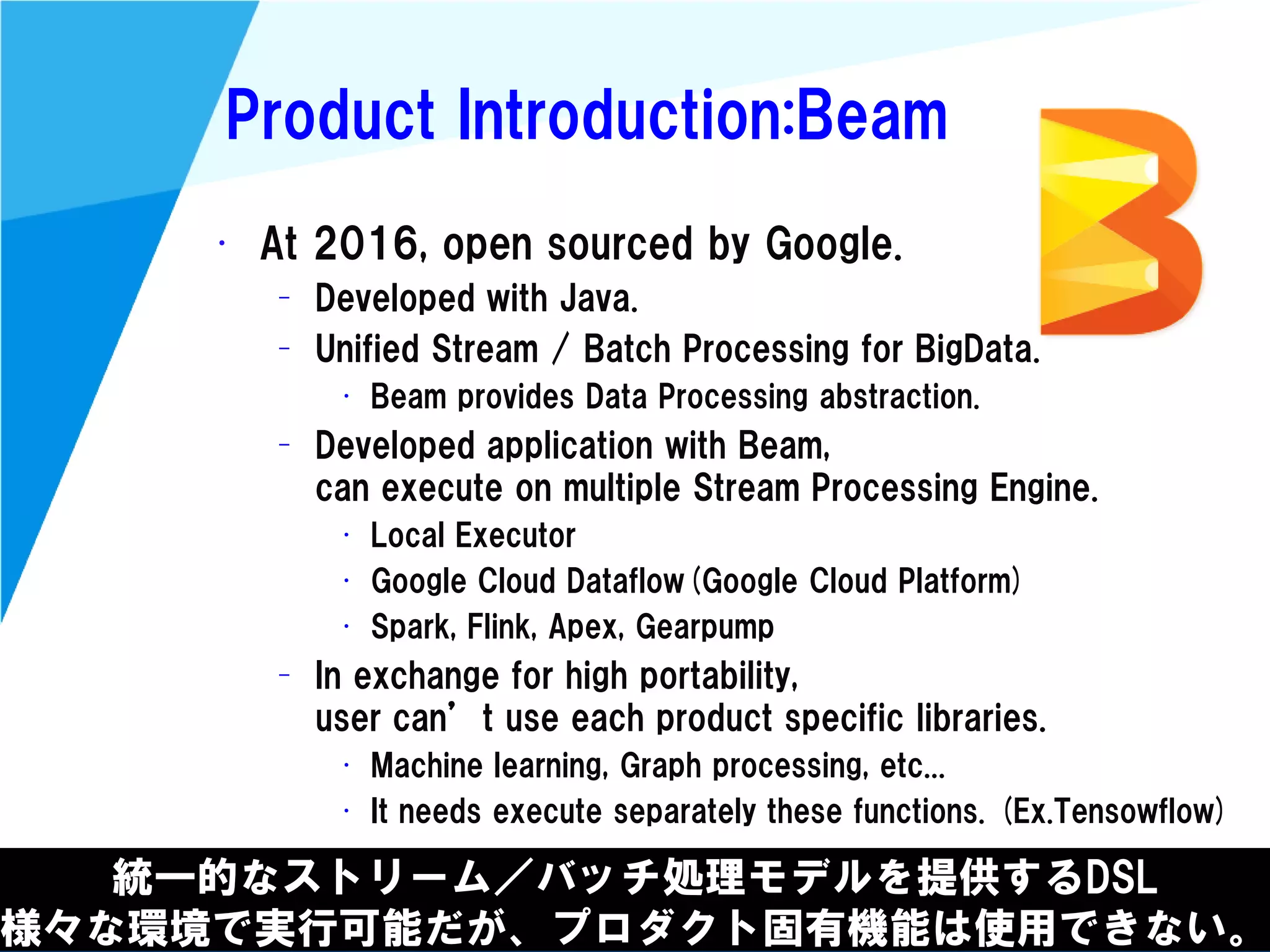 @kimutansk
Product Introduction:Beam
統一的なストリーム／バッチ処理モデルを提供するDSL
様々な環境で実行可能だが、プロダクト固有機能は使用できない。
• At 2016, open sourced by Google.
– Developed with Java.
– Unified Stream / Batch Processing for BigData.
• Beam provides Data Processing abstraction.
– Developed application with Beam,
can execute on multiple Stream Processing Engine.
• Local Executor
• Google Cloud Dataflow(Google Cloud Platform)
• Spark, Flink, Apex, Gearpump
– In exchange for high portability,
user can’t use each product specific libraries.
• Machine learning, Graph processing, etc...
• It needs execute separately these functions. (Ex.Tensowflow)
 