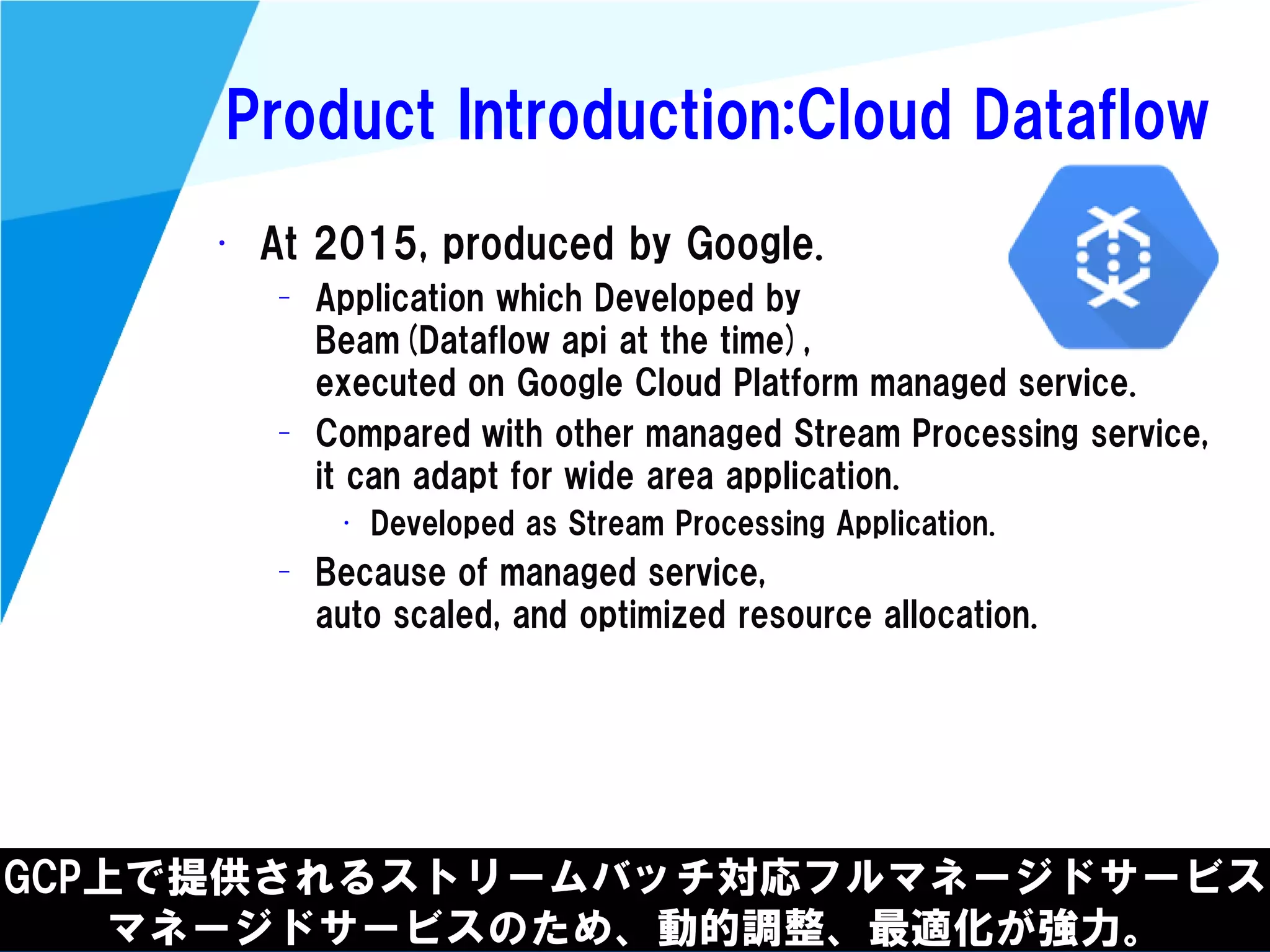 @kimutansk
Product Introduction:Cloud Dataflow
GCP上で提供されるストリームバッチ対応フルマネージドサービス
マネージドサービスのため、動的調整、最適化が強力。
• At 2015, produced by Google.
– Application which Developed by
Beam(Dataflow api at the time),
executed on Google Cloud Platform managed service.
– Compared with other managed Stream Processing service,
it can adapt for wide area application.
• Developed as Stream Processing Application.
– Because of managed service,
auto scaled, and optimized resource allocation.
 