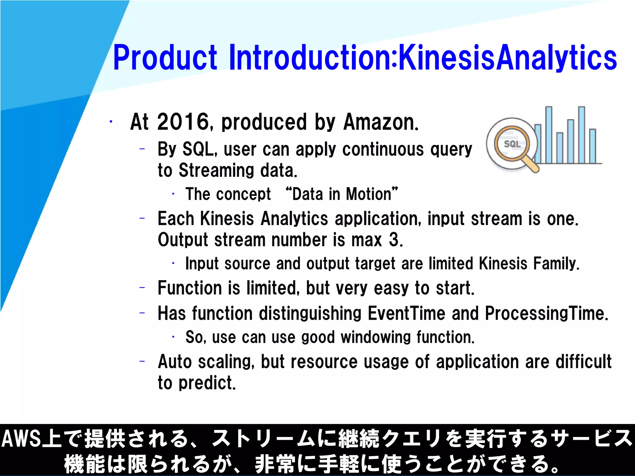 @kimutansk
Product Introduction:KinesisAnalytics
AWS上で提供される、ストリームに継続クエリを実行するサービス
機能は限られるが、非常に手軽に使うことができる。
• At 2016, produced by Amazon.
– By SQL, user can apply continuous query
to Streaming data.
• The concept “Data in Motion”
– Each Kinesis Analytics application, input stream is one.
Output stream number is max 3.
• Input source and output target are limited Kinesis Family.
– Function is limited, but very easy to start.
– Has function distinguishing EventTime and ProcessingTime.
• So, use can use good windowing function.
– Auto scaling, but resource usage of application are difficult
to predict.
 