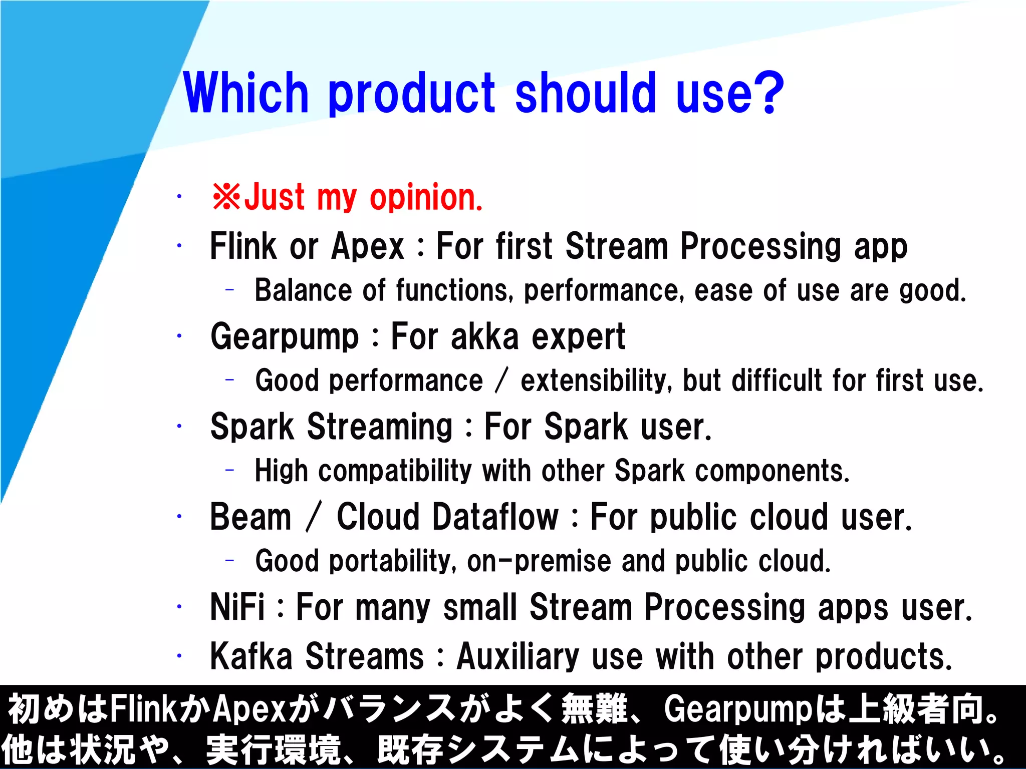 @kimutansk
Which product should use?
初めはFlinkかApexがバランスがよく無難、Gearpumpは上級者向。
他は状況や、実行環境、既存システムによって使い分ければいい。
• ※Just my opinion.
• Flink or Apex : For first Stream Processing app
– Balance of functions, performance, ease of use are good.
• Gearpump : For akka expert
– Good performance / extensibility, but difficult for first use.
• Spark Streaming : For Spark user.
– High compatibility with other Spark components.
• Beam / Cloud Dataflow : For public cloud user.
– Good portability, on-premise and public cloud.
• NiFi : For many small Stream Processing apps user.
• Kafka Streams : Auxiliary use with other products.
 
