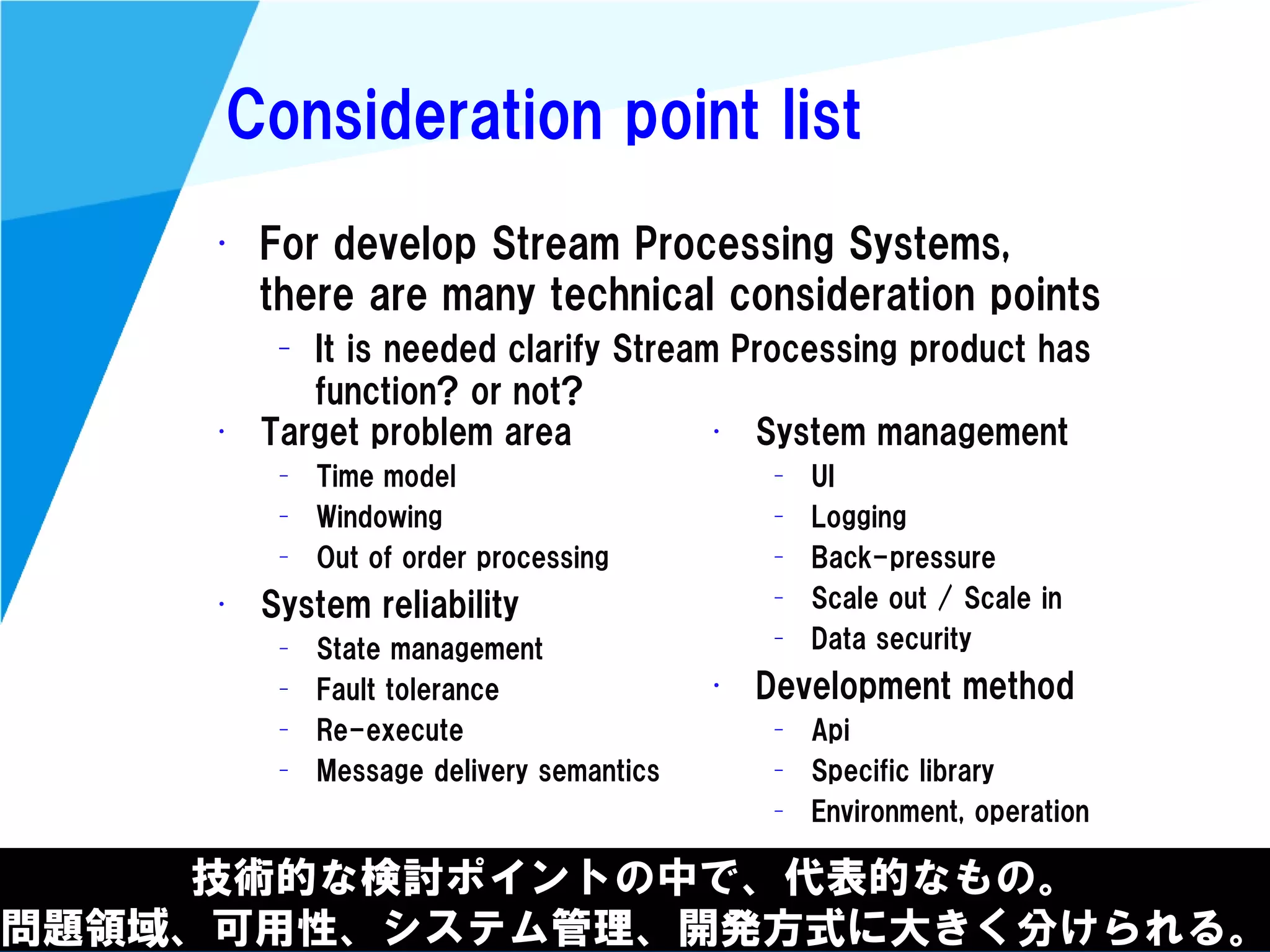 @kimutansk
Consideration point list
技術的な検討ポイントの中で、代表的なもの。
問題領域、可用性、システム管理、開発方式に大きく分けられる。
• For develop Stream Processing Systems,
there are many technical consideration points
– It is needed clarify Stream Processing product has
function? or not?
• Target problem area
– Time model
– Windowing
– Out of order processing
• System reliability
– State management
– Fault tolerance
– Re-execute
– Message delivery semantics
• System management
– UI
– Logging
– Back-pressure
– Scale out / Scale in
– Data security
• Development method
– Api
– Specific library
– Environment, operation
 
