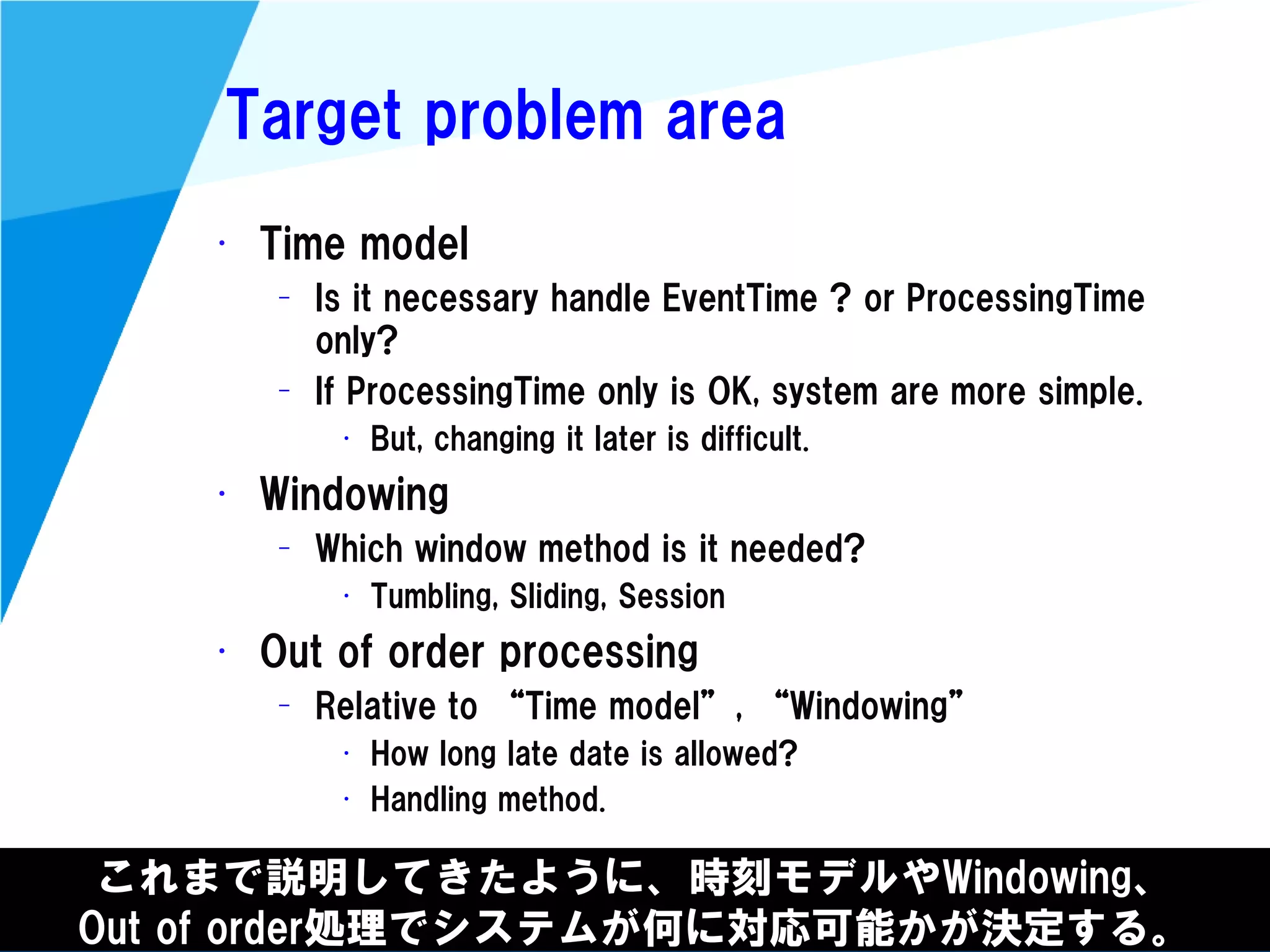 @kimutansk
Target problem area
これまで説明してきたように、時刻モデルやWindowing、
Out of order処理でシステムが何に対応可能かが決定する。
• Time model
– Is it necessary handle EventTime ? or ProcessingTime
only?
– If ProcessingTime only is OK, system are more simple.
• But, changing it later is difficult.
• Windowing
– Which window method is it needed?
• Tumbling, Sliding, Session
• Out of order processing
– Relative to “Time model”, “Windowing”
• How long late date is allowed?
• Handling method.
 