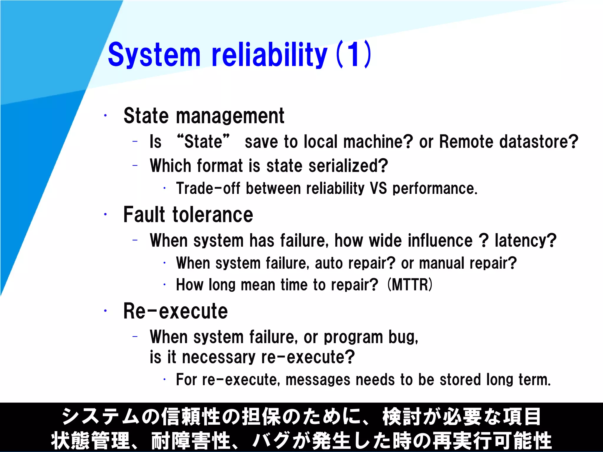 @kimutansk
System reliability(1)
システムの信頼性の担保のために、検討が必要な項目
状態管理、耐障害性、バグが発生した時の再実行可能性
• State management
– Is “State” save to local machine? or Remote datastore?
– Which format is state serialized?
• Trade-off between reliability VS performance.
• Fault tolerance
– When system has failure, how wide influence ? latency?
• When system failure, auto repair? or manual repair?
• How long mean time to repair? (MTTR)
• Re-execute
– When system failure, or program bug,
is it necessary re-execute?
• For re-execute, messages needs to be stored long term.
 