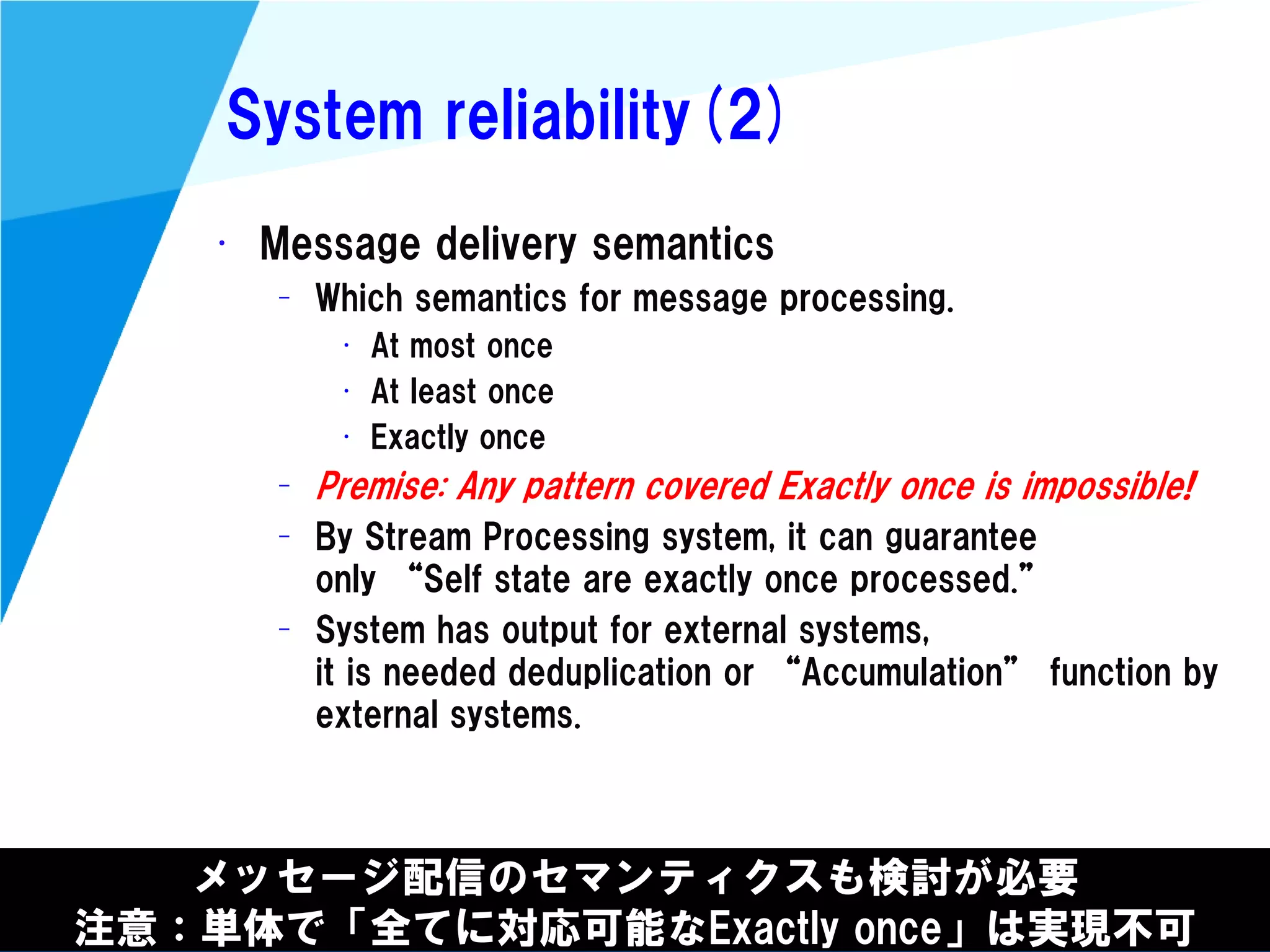 @kimutansk
System reliability(2)
メッセージ配信のセマンティクスも検討が必要
注意：単体で「全てに対応可能なExactly once」は実現不可
• Message delivery semantics
– Which semantics for message processing.
• At most once
• At Ieast once
• Exactly once
– Premise: Any pattern covered Exactly once is impossible!
– By Stream Processing system, it can guarantee
only “Self state are exactly once processed.”
– System has output for external systems,
it is needed deduplication or “Accumulation” function by
external systems.
 