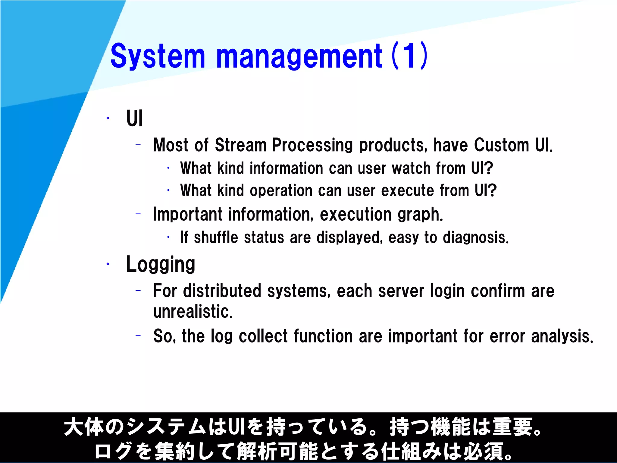 @kimutansk
System management(1)
大体のシステムはUIを持っている。持つ機能は重要。
ログを集約して解析可能とする仕組みは必須。
• UI
– Most of Stream Processing products, have Custom UI.
• What kind information can user watch from UI?
• What kind operation can user execute from UI?
– Important information, execution graph.
• If shuffle status are displayed, easy to diagnosis.
• Logging
– For distributed systems, each server login confirm are
unrealistic.
– So, the log collect function are important for error analysis.
 