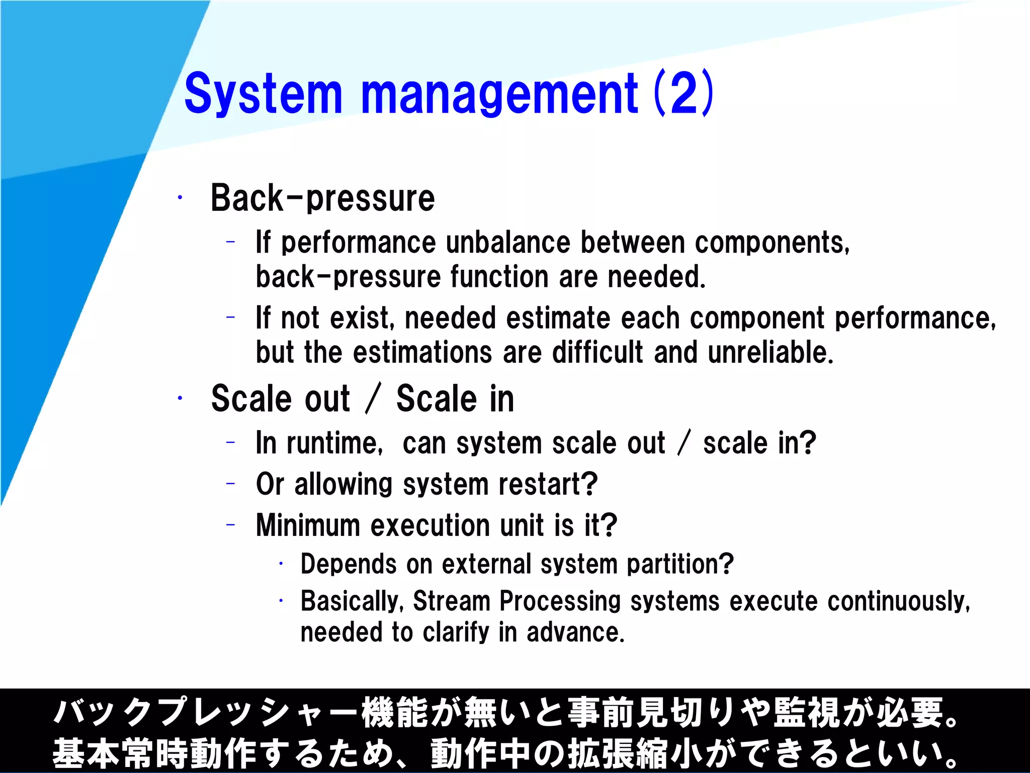 @kimutansk
System management(2)
バックプレッシャー機能が無いと事前見切りや監視が必要。
基本常時動作するため、動作中の拡張縮小ができるといい。
• Back-pressure
– If performance unbalance between components,
back-pressure function are needed.
– If not exist, needed estimate each component performance,
but the estimations are difficult and unreliable.
• Scale out / Scale in
– In runtime, can system scale out / scale in?
– Or allowing system restart?
– Minimum execution unit is it?
• Depends on external system partition?
• Basically, Stream Processing systems execute continuously,
needed to clarify in advance.
 
