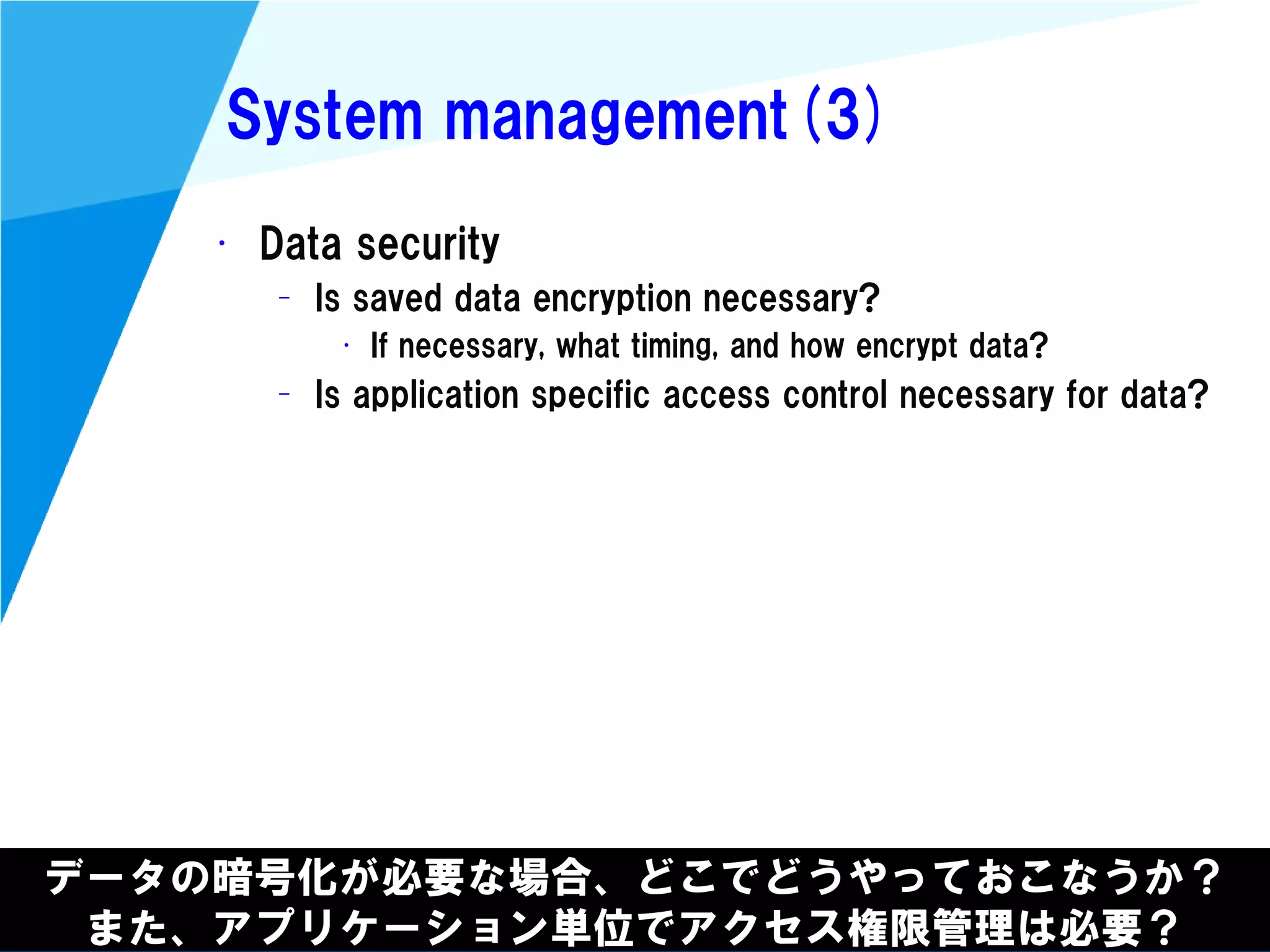 @kimutansk
System management(3)
データの暗号化が必要な場合、どこでどうやっておこなうか？
また、アプリケーション単位でアクセス権限管理は必要？
• Data security
– Is saved data encryption necessary?
• If necessary, what timing, and how encrypt data?
– Is application specific access control necessary for data?
 