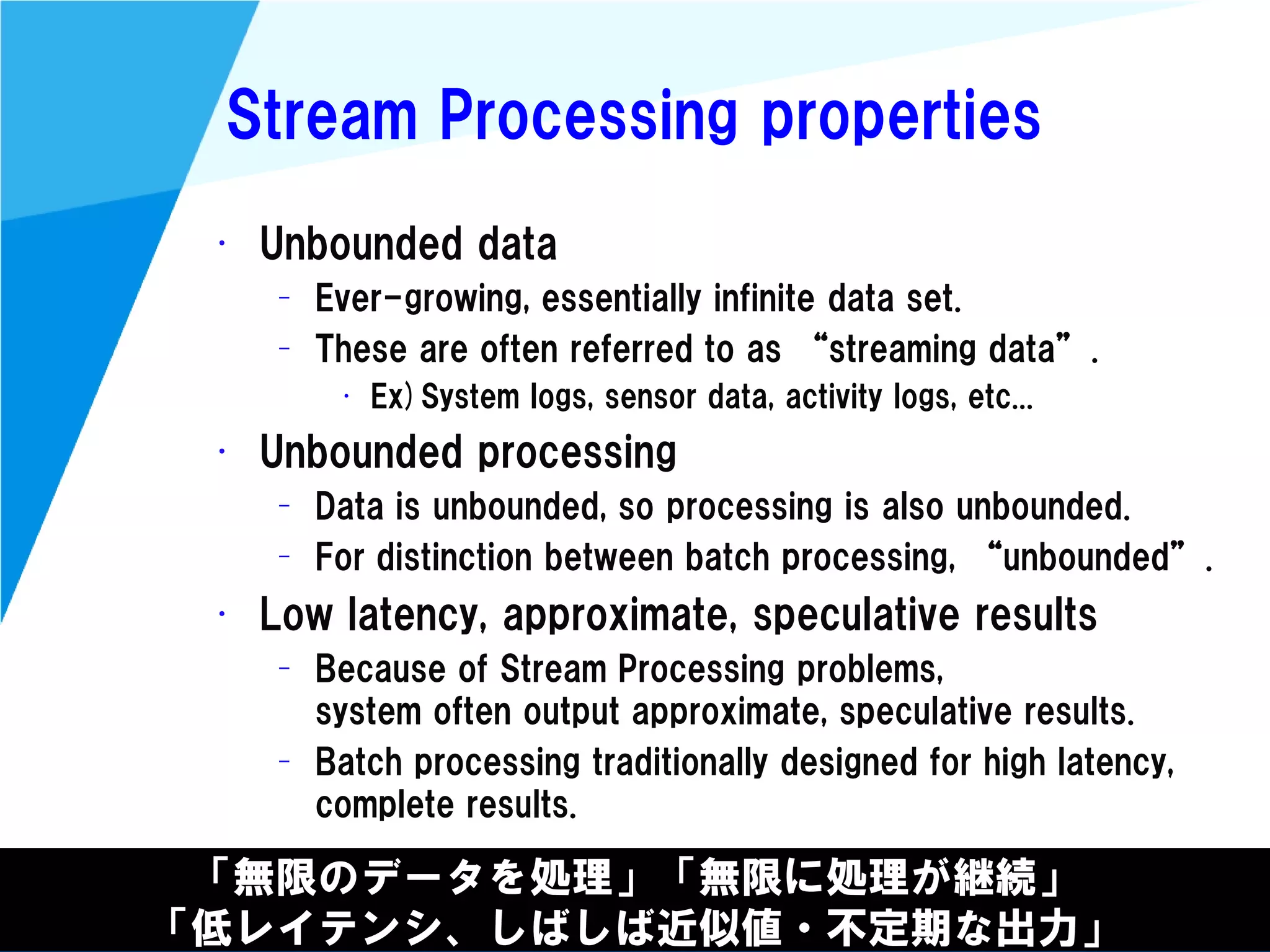 @kimutansk
Stream Processing properties
• Unbounded data
– Ever-growing, essentially infinite data set.
– These are often referred to as “streaming data”.
• Ex)System logs, sensor data, activity logs, etc...
• Unbounded processing
– Data is unbounded, so processing is also unbounded.
– For distinction between batch processing, “unbounded”.
• Low latency, approximate, speculative results
– Because of Stream Processing problems,
system often output approximate, speculative results.
– Batch processing traditionally designed for high latency,
complete results.
「無限のデータを処理」「無限に処理が継続」
「低レイテンシ、しばしば近似値・不定期な出力」
 