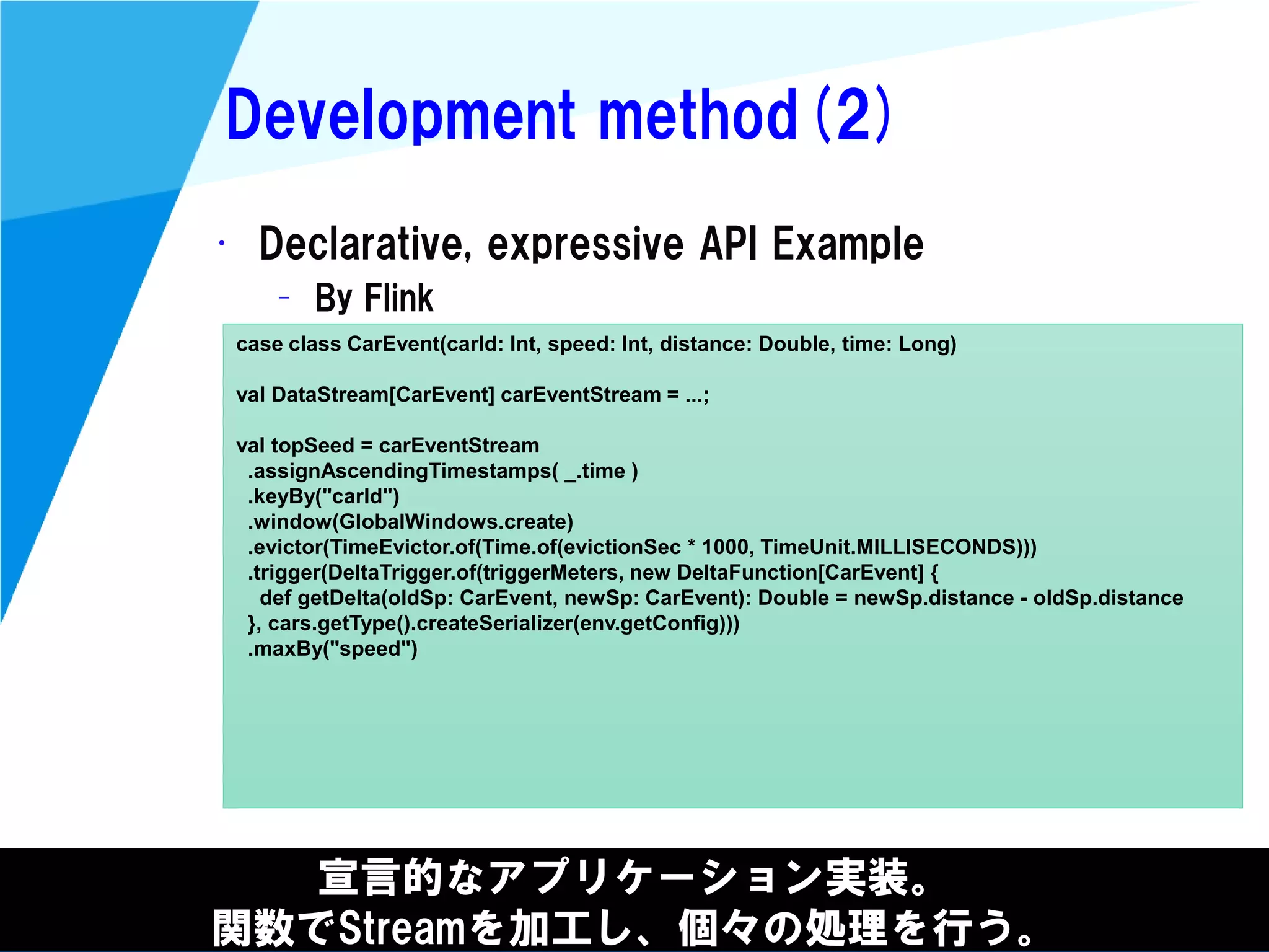 @kimutansk
Development method(2)
宣言的なアプリケーション実装。
関数でStreamを加工し、個々の処理を行う。
• Declarative, expressive API Example
– By Flink
case class CarEvent(carId: Int, speed: Int, distance: Double, time: Long)
val DataStream[CarEvent] carEventStream = ...;
val topSeed = carEventStream
.assignAscendingTimestamps( _.time )
.keyBy("carId")
.window(GlobalWindows.create)
.evictor(TimeEvictor.of(Time.of(evictionSec * 1000, TimeUnit.MILLISECONDS)))
.trigger(DeltaTrigger.of(triggerMeters, new DeltaFunction[CarEvent] {
def getDelta(oldSp: CarEvent, newSp: CarEvent): Double = newSp.distance - oldSp.distance
}, cars.getType().createSerializer(env.getConfig)))
.maxBy("speed")
 