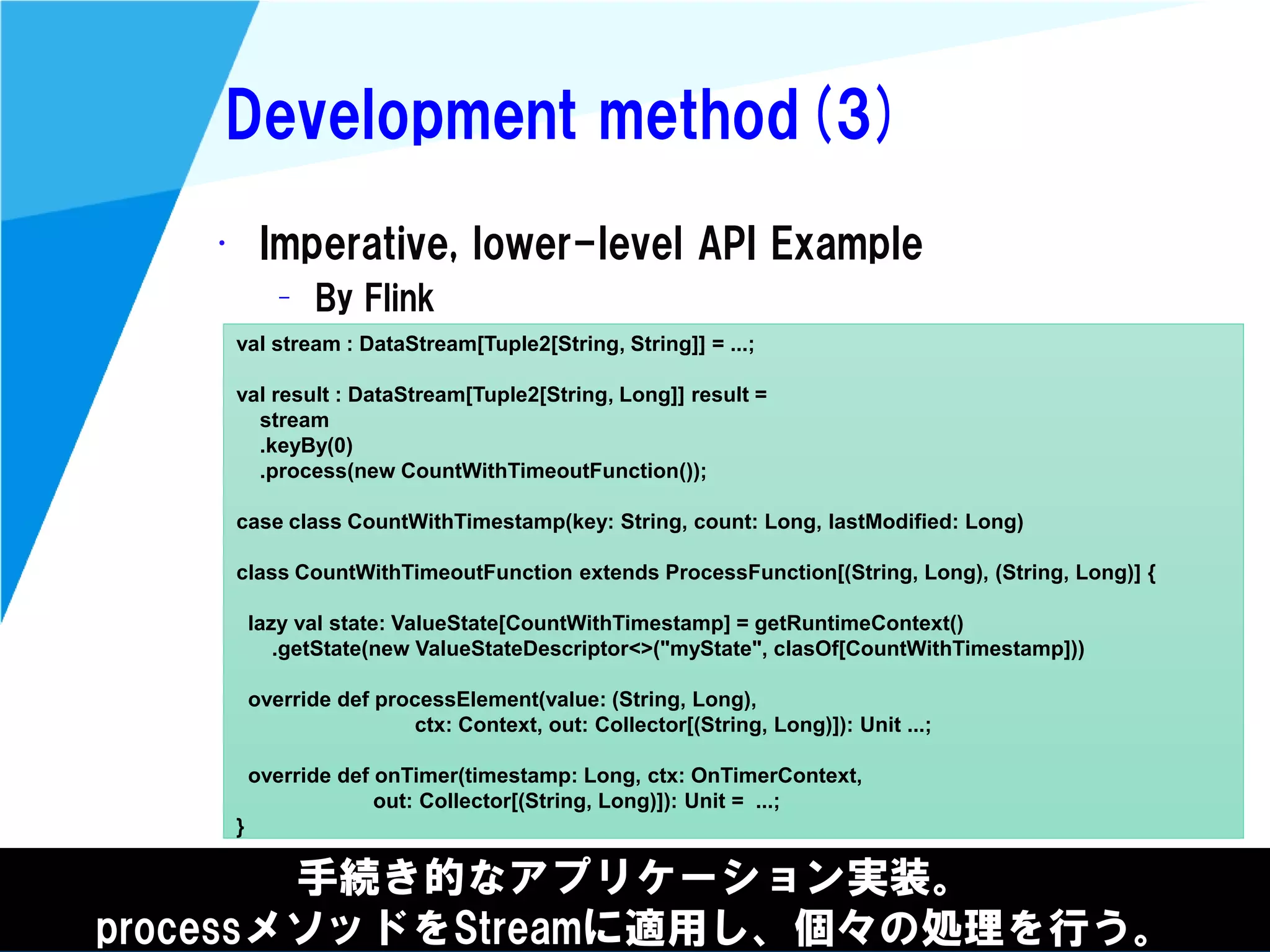@kimutansk
Development method(3)
手続き的なアプリケーション実装。
processメソッドをStreamに適用し、個々の処理を行う。
• Imperative, lower-level API Example
– By Flink
val stream : DataStream[Tuple2[String, String]] = ...;
val result : DataStream[Tuple2[String, Long]] result =
stream
.keyBy(0)
.process(new CountWithTimeoutFunction());
case class CountWithTimestamp(key: String, count: Long, lastModified: Long)
class CountWithTimeoutFunction extends ProcessFunction[(String, Long), (String, Long)] {
lazy val state: ValueState[CountWithTimestamp] = getRuntimeContext()
.getState(new ValueStateDescriptor<>("myState", clasOf[CountWithTimestamp]))
override def processElement(value: (String, Long),
ctx: Context, out: Collector[(String, Long)]): Unit ...;
override def onTimer(timestamp: Long, ctx: OnTimerContext,
out: Collector[(String, Long)]): Unit = ...;
}
 