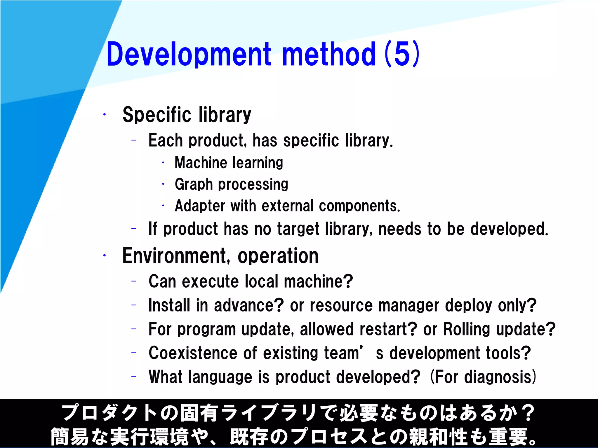 @kimutansk
Development method(5)
プロダクトの固有ライブラリで必要なものはあるか？
簡易な実行環境や、既存のプロセスとの親和性も重要。
• Specific library
– Each product, has specific library.
• Machine learning
• Graph processing
• Adapter with external components.
– If product has no target library, needs to be developed.
• Environment, operation
– Can execute local machine?
– Install in advance? or resource manager deploy only?
– For program update, allowed restart? or Rolling update?
– Coexistence of existing team’s development tools?
– What language is product developed? (For diagnosis)
 