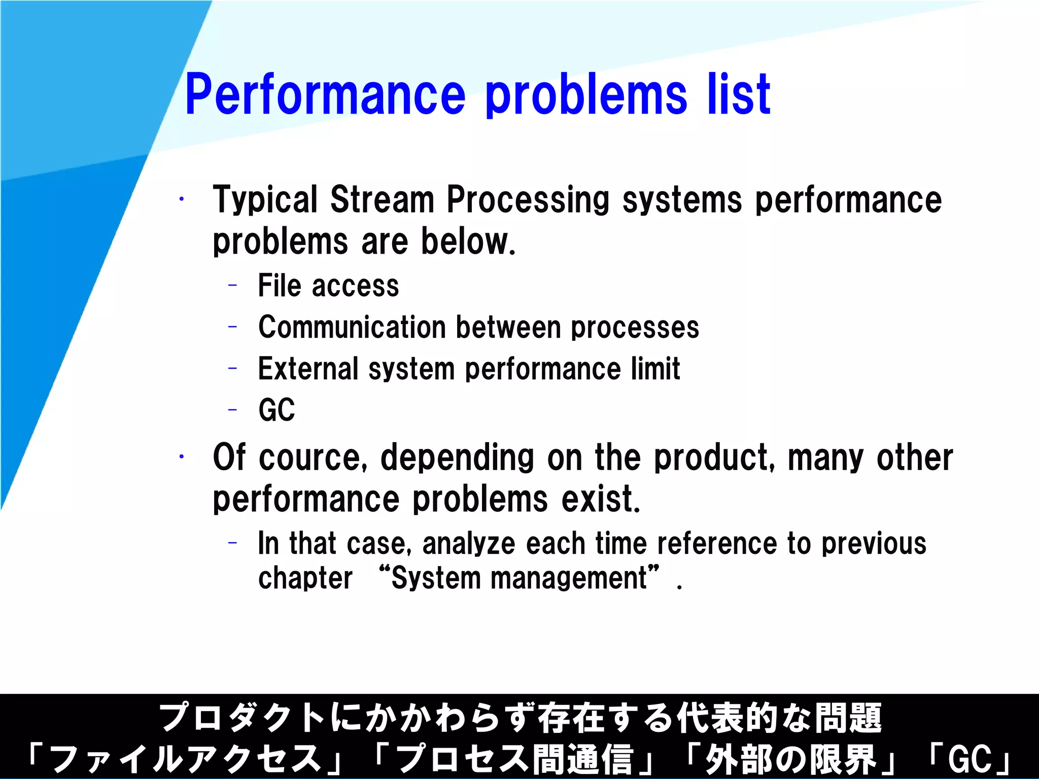 @kimutansk
Performance problems list
プロダクトにかかわらず存在する代表的な問題
「ファイルアクセス」「プロセス間通信」「外部の限界」「GC」
• Typical Stream Processing systems performance
problems are below.
– File access
– Communication between processes
– External system performance limit
– GC
• Of cource, depending on the product, many other
performance problems exist.
– In that case, analyze each time reference to previous
chapter “System management”.
 