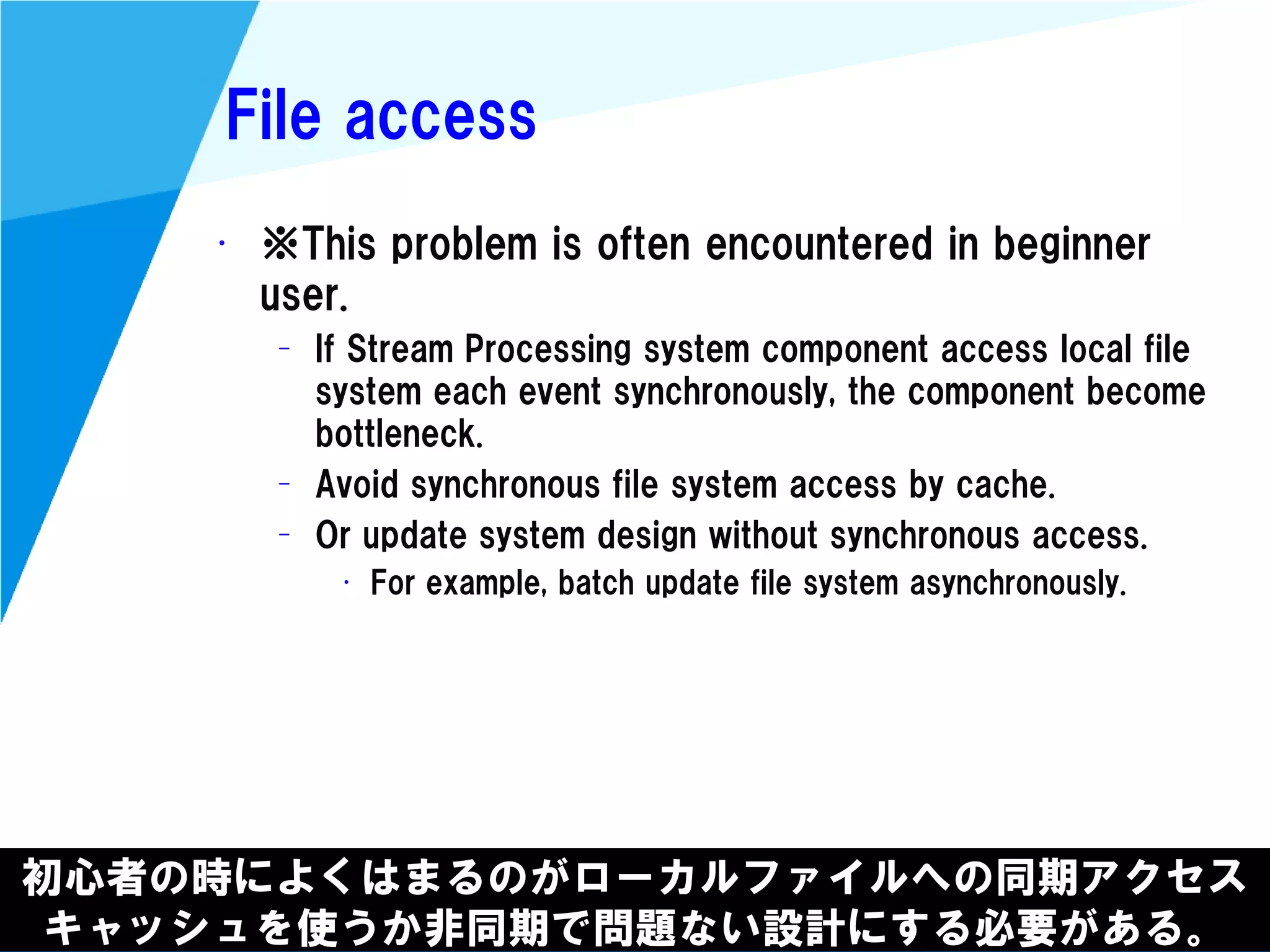 @kimutansk
File access
初心者の時によくはまるのがローカルファイルへの同期アクセス
キャッシュを使うか非同期で問題ない設計にする必要がある。
• ※This problem is often encountered in beginner
user.
– If Stream Processing system component access local file
system each event synchronously, the component become
bottleneck.
– Avoid synchronous file system access by cache.
– Or update system design without synchronous access.
• For example, batch update file system asynchronously.
 
