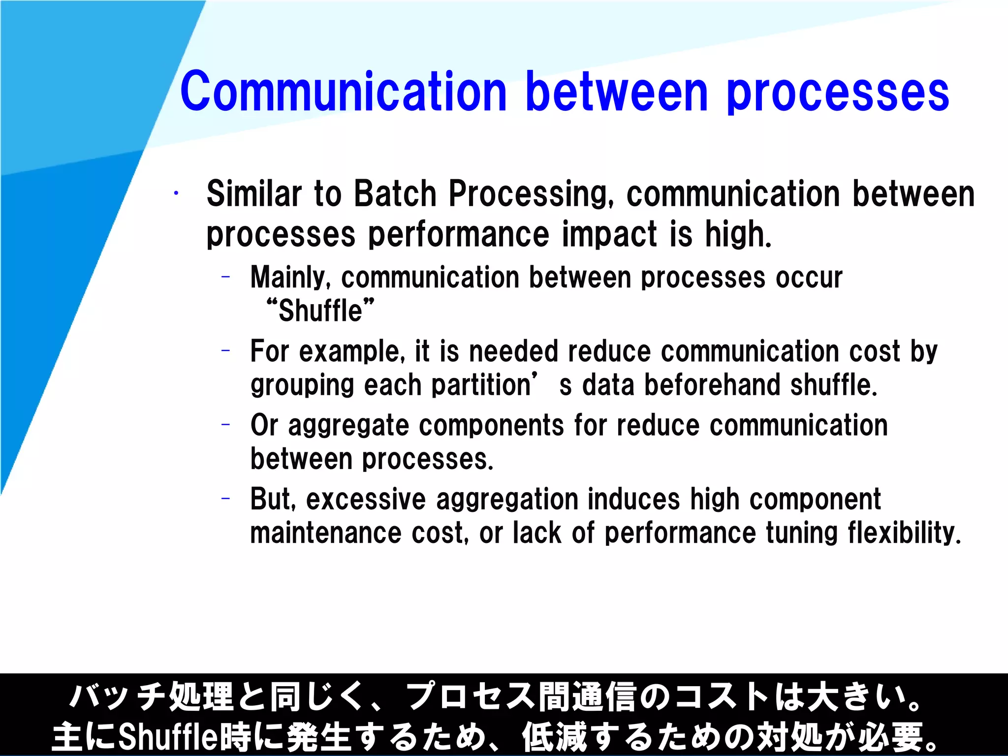@kimutansk
Communication between processes
バッチ処理と同じく、プロセス間通信のコストは大きい。
主にShuffle時に発生するため、低減するための対処が必要。
• Similar to Batch Processing, communication between
processes performance impact is high.
– Mainly, communication between processes occur
“Shuffle”
– For example, it is needed reduce communication cost by
grouping each partition’s data beforehand shuffle.
– Or aggregate components for reduce communication
between processes.
– But, excessive aggregation induces high component
maintenance cost, or lack of performance tuning flexibility.
 