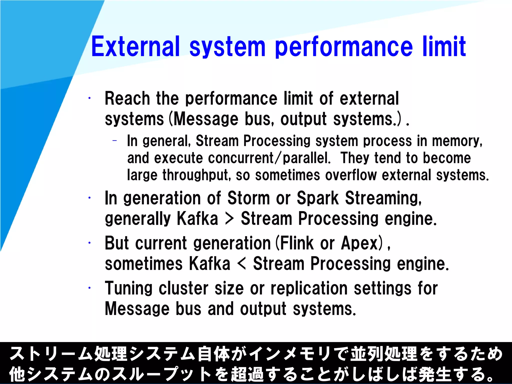 @kimutansk
External system performance limit
ストリーム処理システム自体がインメモリで並列処理をするため
他システムのスループットを超過することがしばしば発生する。
• Reach the performance limit of external
systems(Message bus, output systems.).
– In general, Stream Processing system process in memory,
and execute concurrent/parallel. They tend to become
large throughput, so sometimes overflow external systems.
• In generation of Storm or Spark Streaming,
generally Kafka > Stream Processing engine.
• But current generation(Flink or Apex),
sometimes Kafka < Stream Processing engine.
• Tuning cluster size or replication settings for
Message bus and output systems.
 