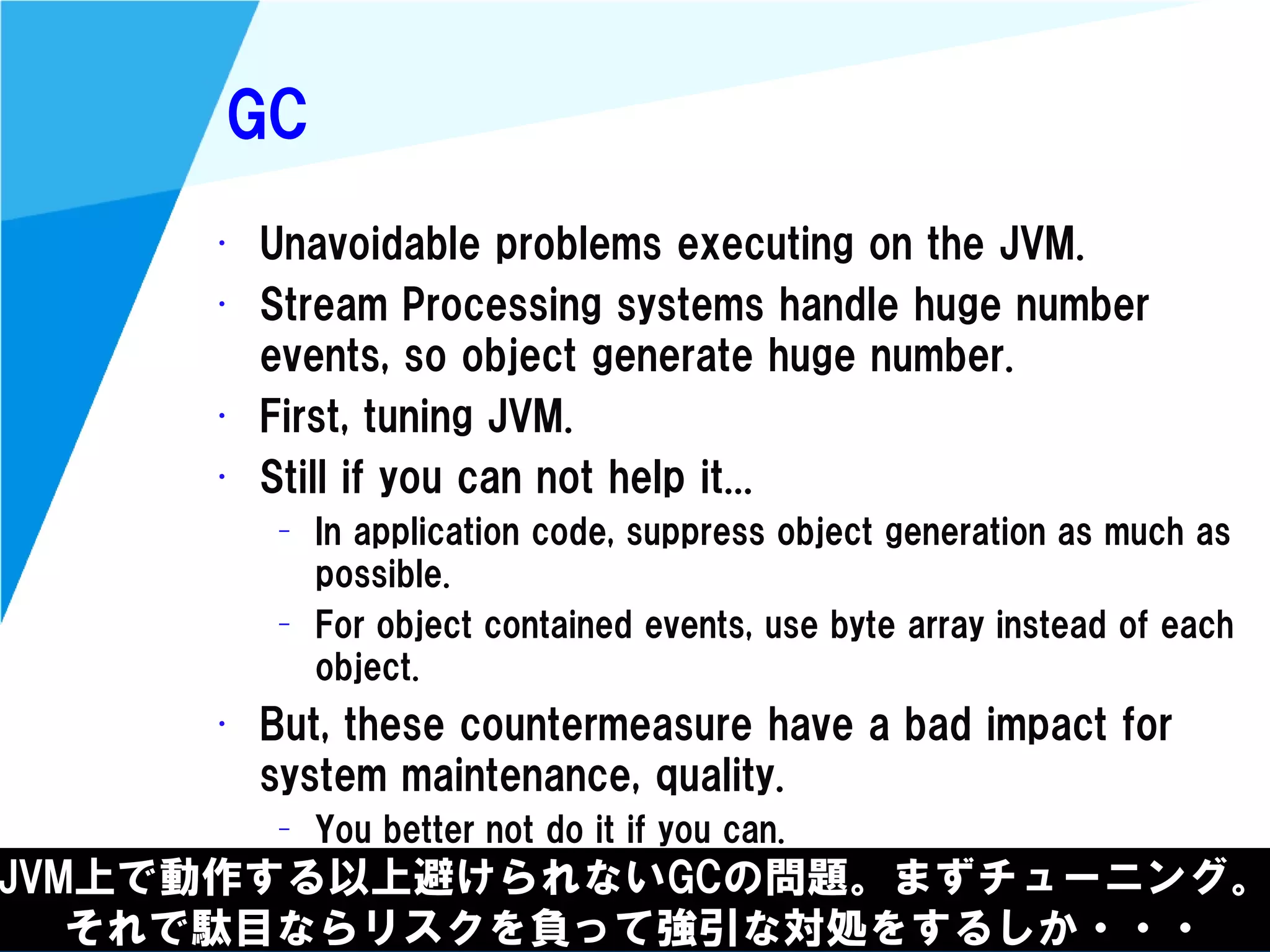 @kimutansk
GC
JVM上で動作する以上避けられないGCの問題。まずチューニング。
それで駄目ならリスクを負って強引な対処をするしか・・・
• Unavoidable problems executing on the JVM.
• Stream Processing systems handle huge number
events, so object generate huge number.
• First, tuning JVM.
• Still if you can not help it...
– In application code, suppress object generation as much as
possible.
– For object contained events, use byte array instead of each
object.
• But, these countermeasure have a bad impact for
system maintenance, quality.
– You better not do it if you can.
 