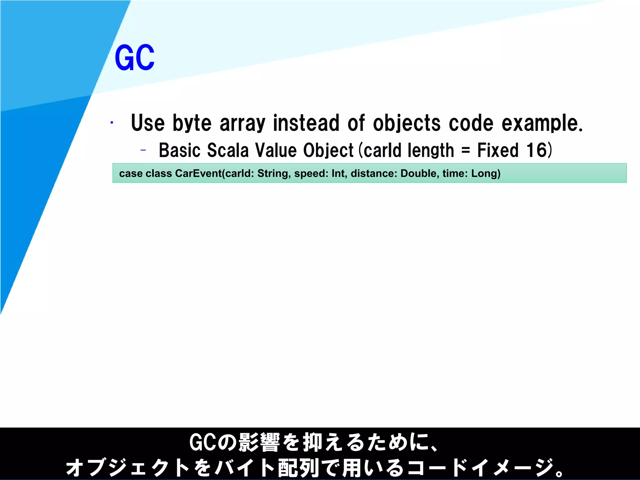 @kimutansk
GC
GCの影響を抑えるために、
オブジェクトをバイト配列で用いるコードイメージ。
• Use byte array instead of objects code example.
– Basic Scala Value Object(carId length = Fixed 16)
case class CarEvent(carId: String, speed: Int, distance: Double, time: Long)
 