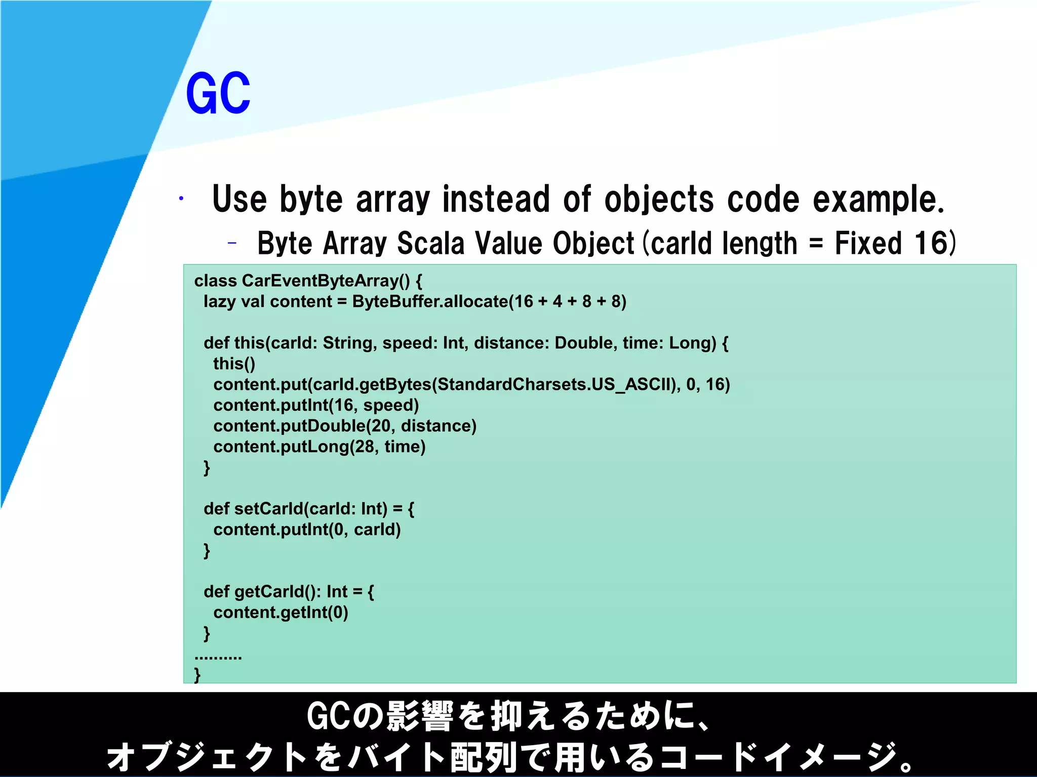 @kimutansk
GC
GCの影響を抑えるために、
オブジェクトをバイト配列で用いるコードイメージ。
• Use byte array instead of objects code example.
– Byte Array Scala Value Object(carId length = Fixed 16)
class CarEventByteArray() {
lazy val content = ByteBuffer.allocate(16 + 4 + 8 + 8)
def this(carId: String, speed: Int, distance: Double, time: Long) {
this()
content.put(carId.getBytes(StandardCharsets.US_ASCII), 0, 16)
content.putInt(16, speed)
content.putDouble(20, distance)
content.putLong(28, time)
}
def setCarId(carId: Int) = {
content.putInt(0, carId)
}
def getCarId(): Int = {
content.getInt(0)
}
..........
}
 