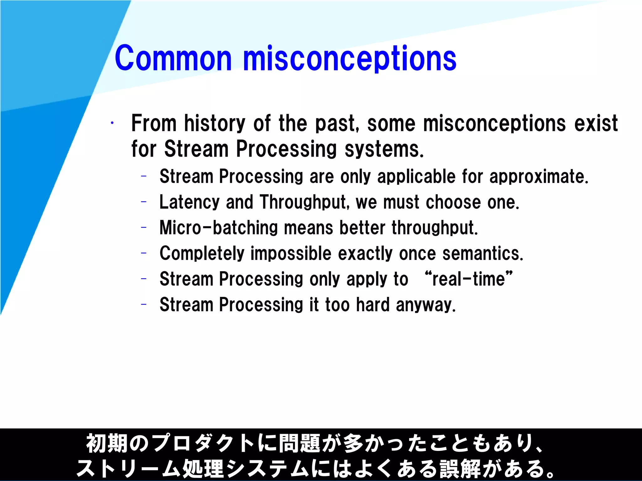 @kimutansk
Common misconceptions
初期のプロダクトに問題が多かったこともあり、
ストリーム処理システムにはよくある誤解がある。
• From history of the past, some misconceptions exist
for Stream Processing systems.
– Stream Processing are only applicable for approximate.
– Latency and Throughput, we must choose one.
– Micro-batching means better throughput.
– Completely impossible exactly once semantics.
– Stream Processing only apply to “real-time”
– Stream Processing it too hard anyway.
 