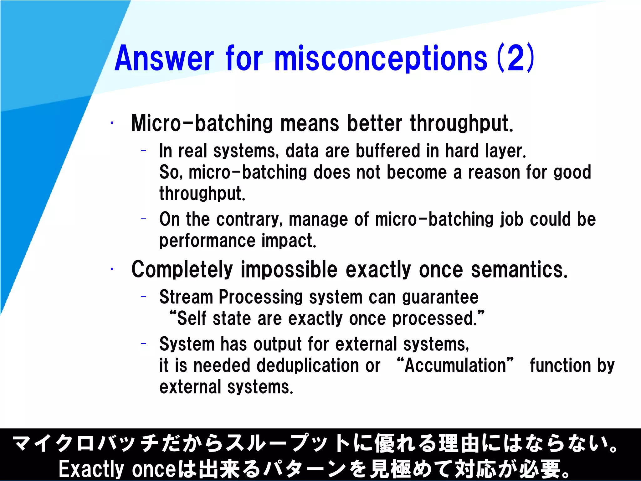 @kimutansk
Answer for misconceptions(2)
マイクロバッチだからスループットに優れる理由にはならない。
Exactly onceは出来るパターンを見極めて対応が必要。
• Micro-batching means better throughput.
– In real systems, data are buffered in hard layer.
So, micro-batching does not become a reason for good
throughput.
– On the contrary, manage of micro-batching job could be
performance impact.
• Completely impossible exactly once semantics.
– Stream Processing system can guarantee
“Self state are exactly once processed.”
– System has output for external systems,
it is needed deduplication or “Accumulation” function by
external systems.
 