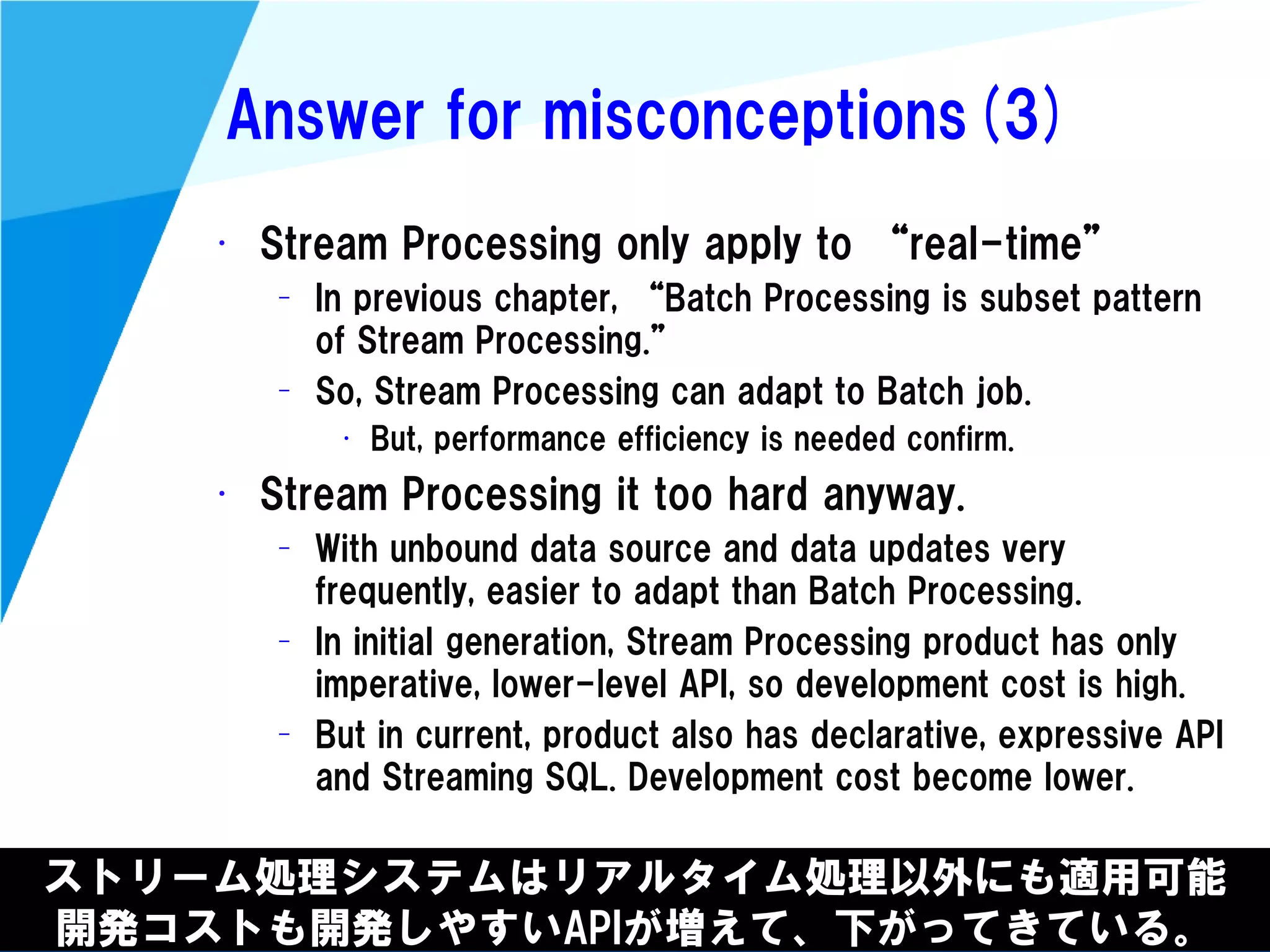 @kimutansk
Answer for misconceptions(3)
ストリーム処理システムはリアルタイム処理以外にも適用可能
開発コストも開発しやすいAPIが増えて、下がってきている。
• Stream Processing only apply to “real-time”
– In previous chapter, “Batch Processing is subset pattern
of Stream Processing.”
– So, Stream Processing can adapt to Batch job.
• But, performance efficiency is needed confirm.
• Stream Processing it too hard anyway.
– With unbound data source and data updates very
frequently, easier to adapt than Batch Processing.
– In initial generation, Stream Processing product has only
imperative, lower-level API, so development cost is high.
– But in current, product also has declarative, expressive API
and Streaming SQL. Development cost become lower.
 