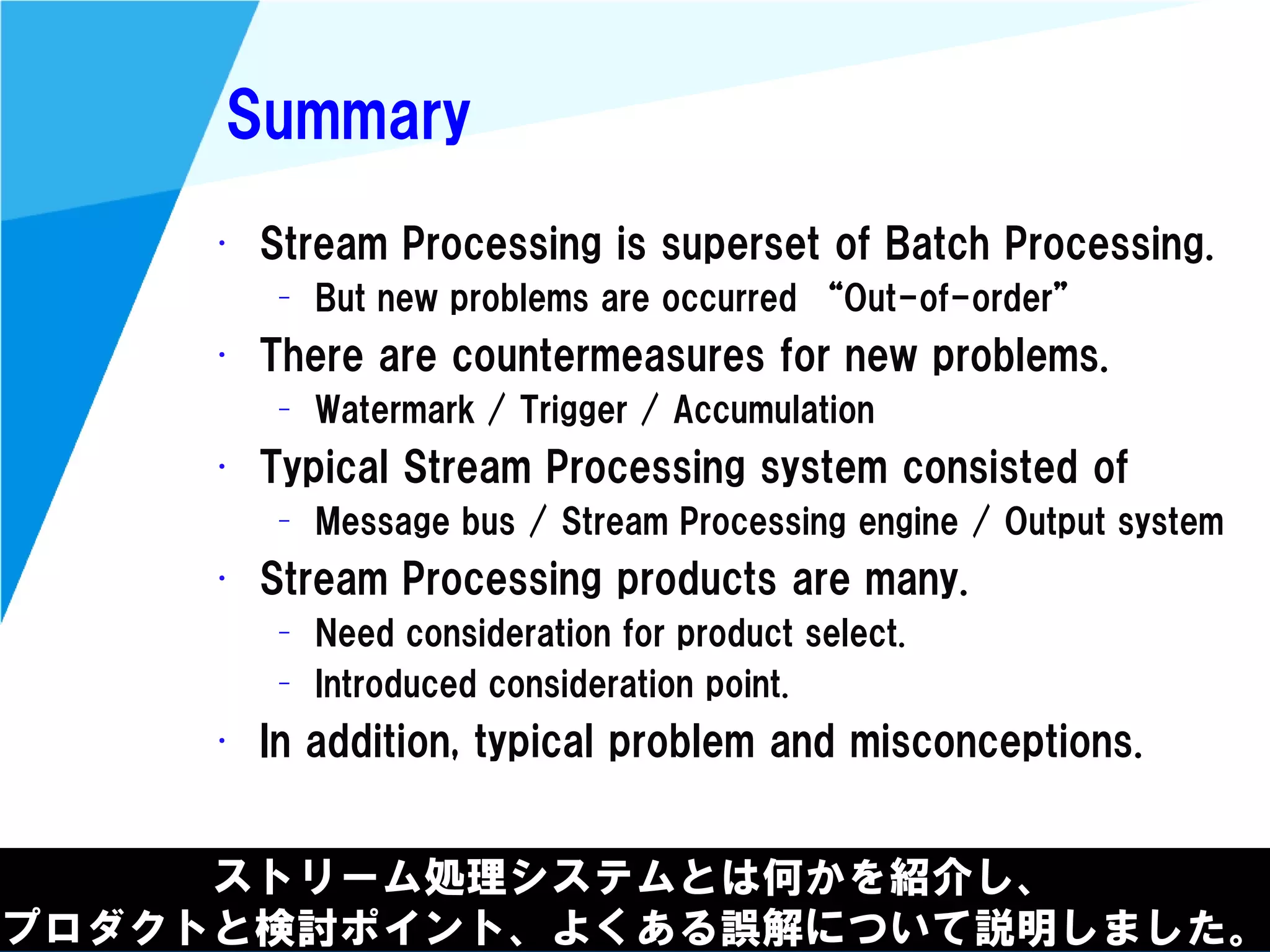 @kimutansk
Summary
ストリーム処理システムとは何かを紹介し、
プロダクトと検討ポイント、よくある誤解について説明しました。
• Stream Processing is superset of Batch Processing.
– But new problems are occurred “Out-of-order”
• There are countermeasures for new problems.
– Watermark / Trigger / Accumulation
• Typical Stream Processing system consisted of
– Message bus / Stream Processing engine / Output system
• Stream Processing products are many.
– Need consideration for product select.
– Introduced consideration point.
• In addition, typical problem and misconceptions.
 