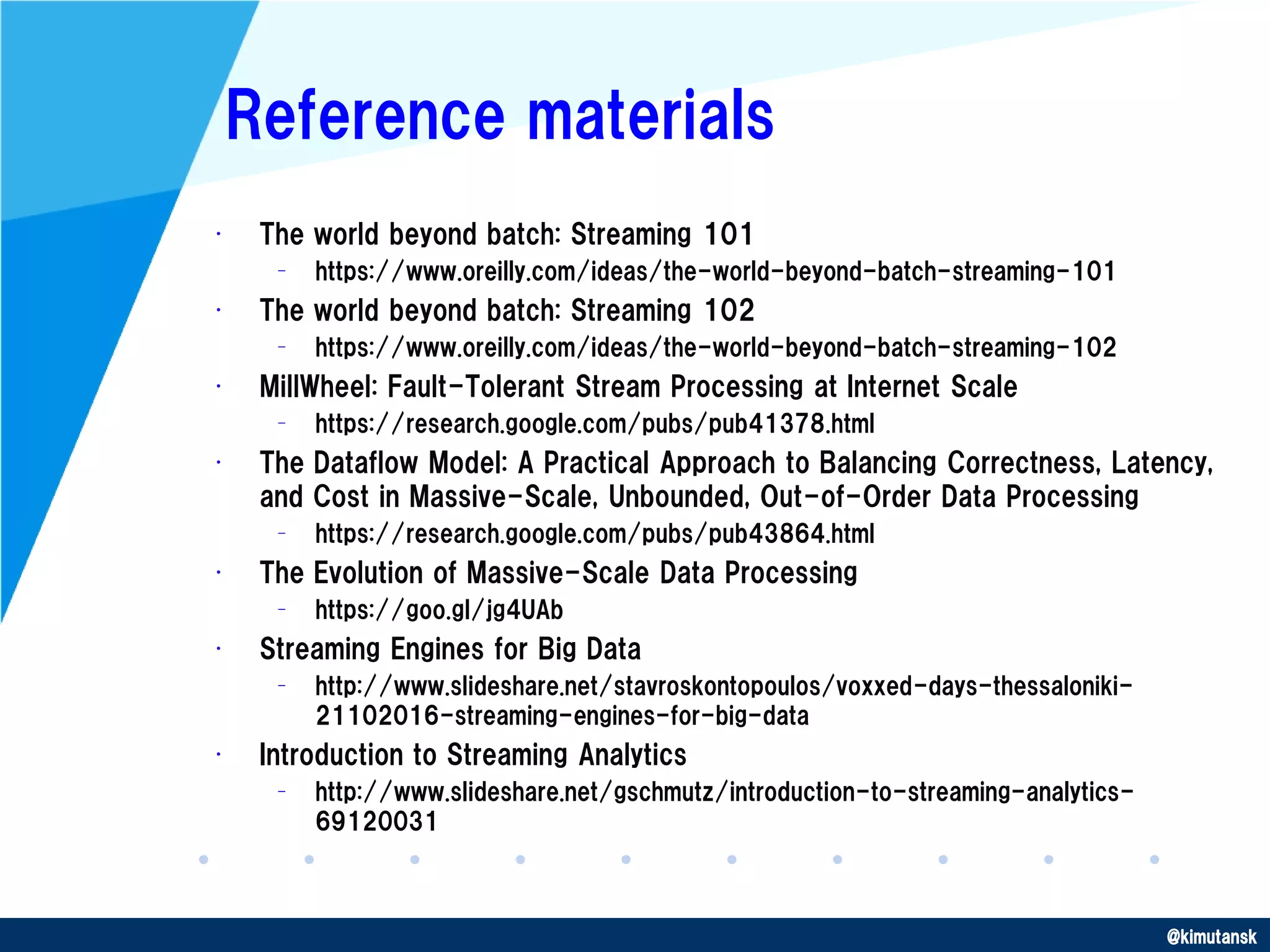 @kimutansk
Reference materials
• The world beyond batch: Streaming 101
– https://www.oreilly.com/ideas/the-world-beyond-batch-streaming-101
• The world beyond batch: Streaming 102
– https://www.oreilly.com/ideas/the-world-beyond-batch-streaming-102
• MillWheel: Fault-Tolerant Stream Processing at Internet Scale
– https://research.google.com/pubs/pub41378.html
• The Dataflow Model: A Practical Approach to Balancing Correctness, Latency,
and Cost in Massive-Scale, Unbounded, Out-of-Order Data Processing
– https://research.google.com/pubs/pub43864.html
• The Evolution of Massive-Scale Data Processing
– https://goo.gl/jg4UAb
• Streaming Engines for Big Data
– http://www.slideshare.net/stavroskontopoulos/voxxed-days-thessaloniki-
21102016-streaming-engines-for-big-data
• Introduction to Streaming Analytics
– http://www.slideshare.net/gschmutz/introduction-to-streaming-analytics-
69120031
 