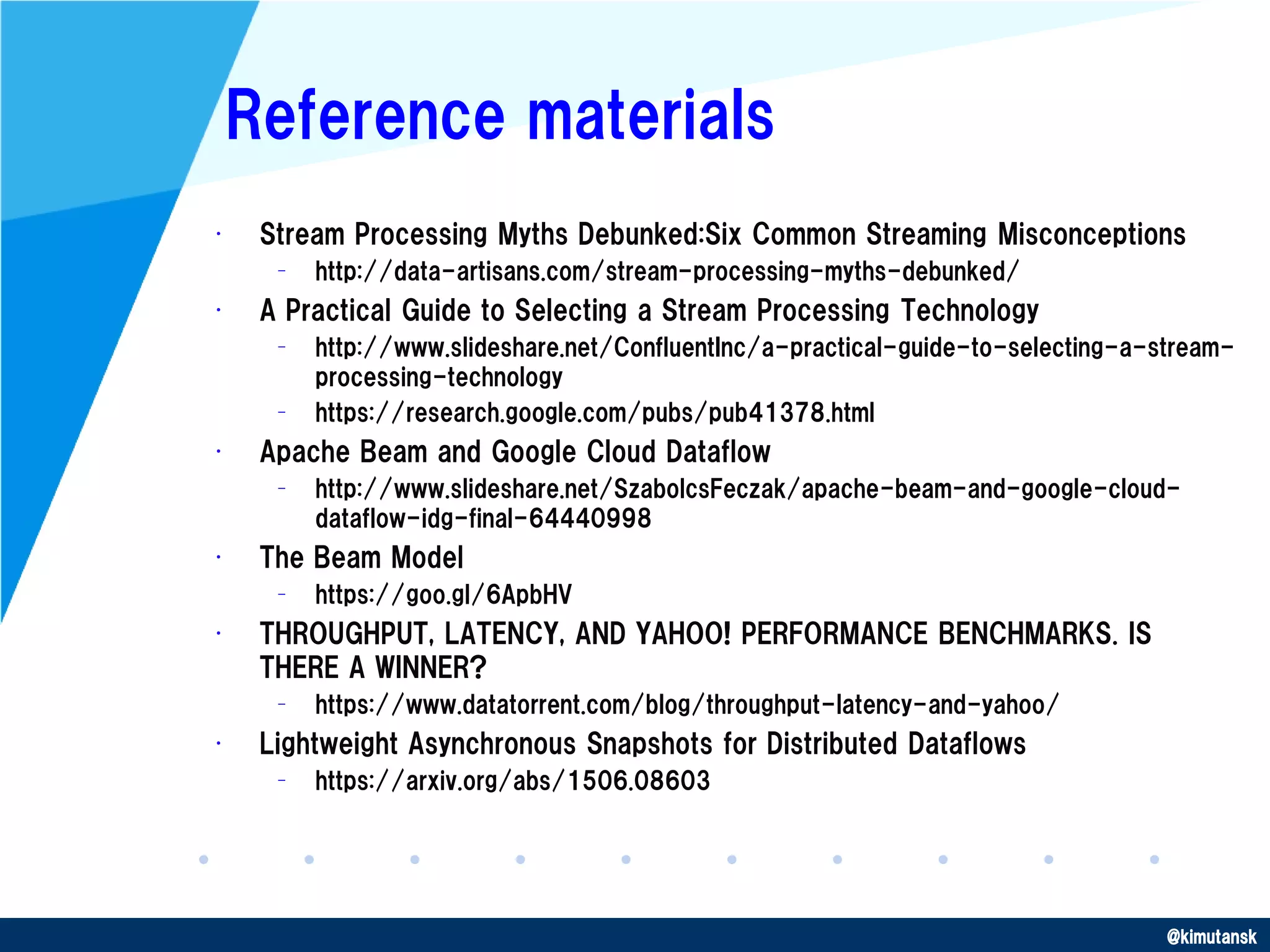 @kimutansk
Reference materials
• Stream Processing Myths Debunked:Six Common Streaming Misconceptions
– http://data-artisans.com/stream-processing-myths-debunked/
• A Practical Guide to Selecting a Stream Processing Technology
– http://www.slideshare.net/ConfluentInc/a-practical-guide-to-selecting-a-stream-
processing-technology
– https://research.google.com/pubs/pub41378.html
• Apache Beam and Google Cloud Dataflow
– http://www.slideshare.net/SzabolcsFeczak/apache-beam-and-google-cloud-
dataflow-idg-final-64440998
• The Beam Model
– https://goo.gl/6ApbHV
• THROUGHPUT, LATENCY, AND YAHOO! PERFORMANCE BENCHMARKS. IS
THERE A WINNER?
– https://www.datatorrent.com/blog/throughput-latency-and-yahoo/
• Lightweight Asynchronous Snapshots for Distributed Dataflows
– https://arxiv.org/abs/1506.08603
 