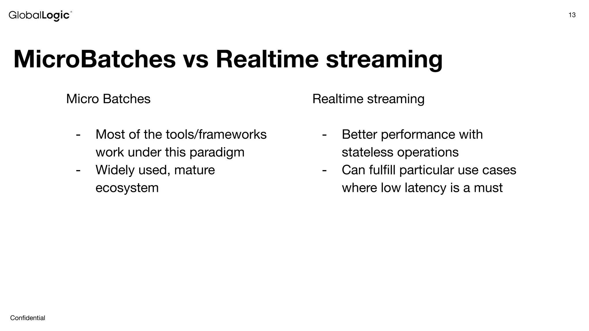 13
Conﬁdential
MicroBatches vs Realtime streaming
Micro Batches
- Most of the tools/frameworks
work under this paradigm
- Widely used, mature
ecosystem
Realtime streaming
- Better performance with
stateless operations
- Can fulﬁll particular use cases
where low latency is a must
 