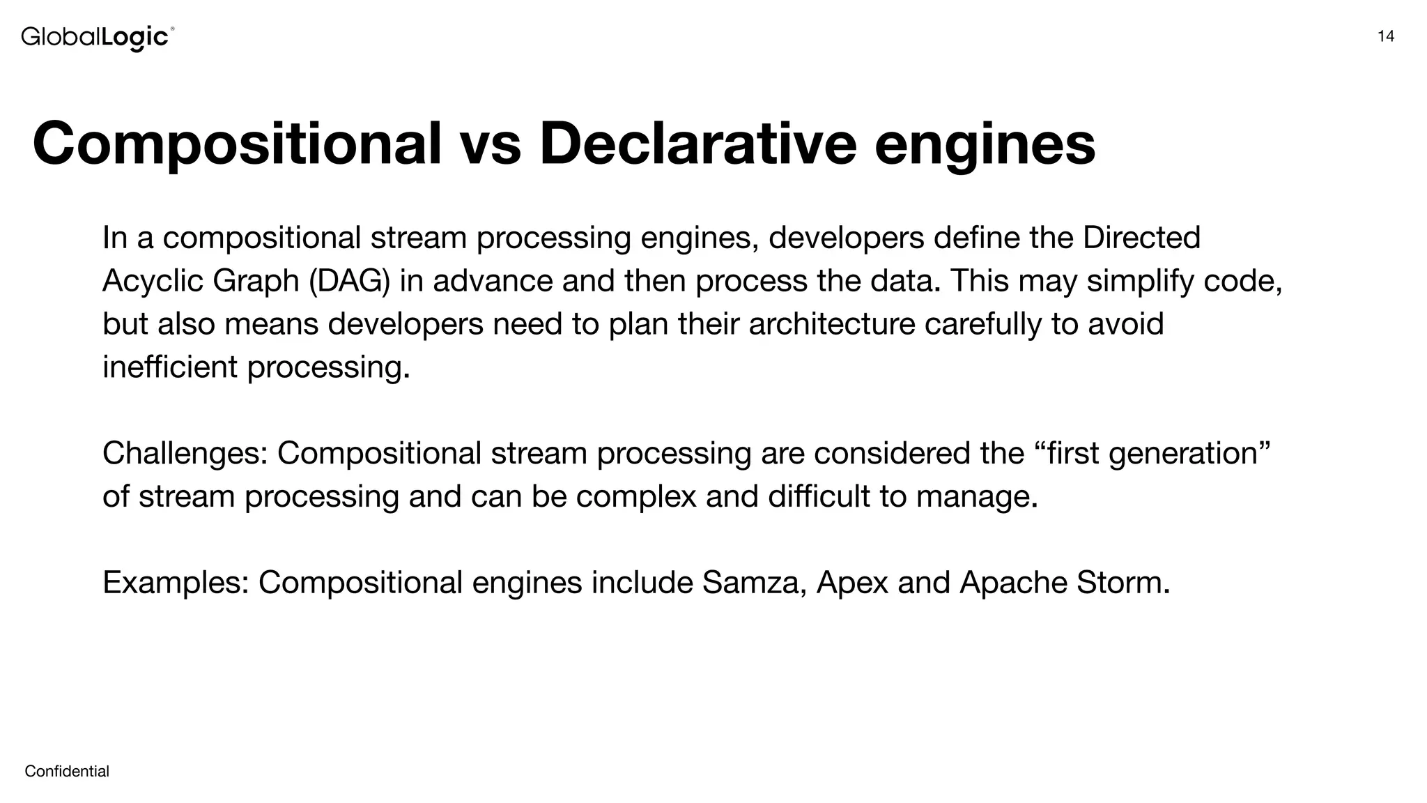 14
Conﬁdential
Compositional vs Declarative engines
In a compositional stream processing engines, developers deﬁne the Directed
Acyclic Graph (DAG) in advance and then process the data. This may simplify code,
but also means developers need to plan their architecture carefully to avoid
ineﬃcient processing.
Challenges: Compositional stream processing are considered the “ﬁrst generation”
of stream processing and can be complex and diﬃcult to manage.
Examples: Compositional engines include Samza, Apex and Apache Storm.
 