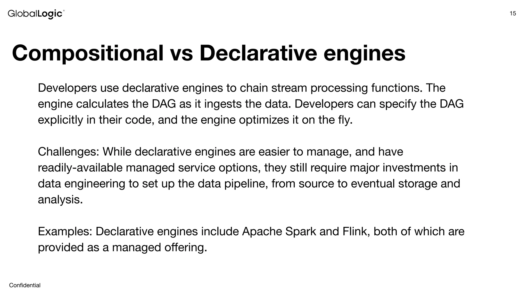 15
Conﬁdential
Compositional vs Declarative engines
Developers use declarative engines to chain stream processing functions. The
engine calculates the DAG as it ingests the data. Developers can specify the DAG
explicitly in their code, and the engine optimizes it on the ﬂy.
Challenges: While declarative engines are easier to manage, and have
readily-available managed service options, they still require major investments in
data engineering to set up the data pipeline, from source to eventual storage and
analysis.
Examples: Declarative engines include Apache Spark and Flink, both of which are
provided as a managed oﬀering.
 