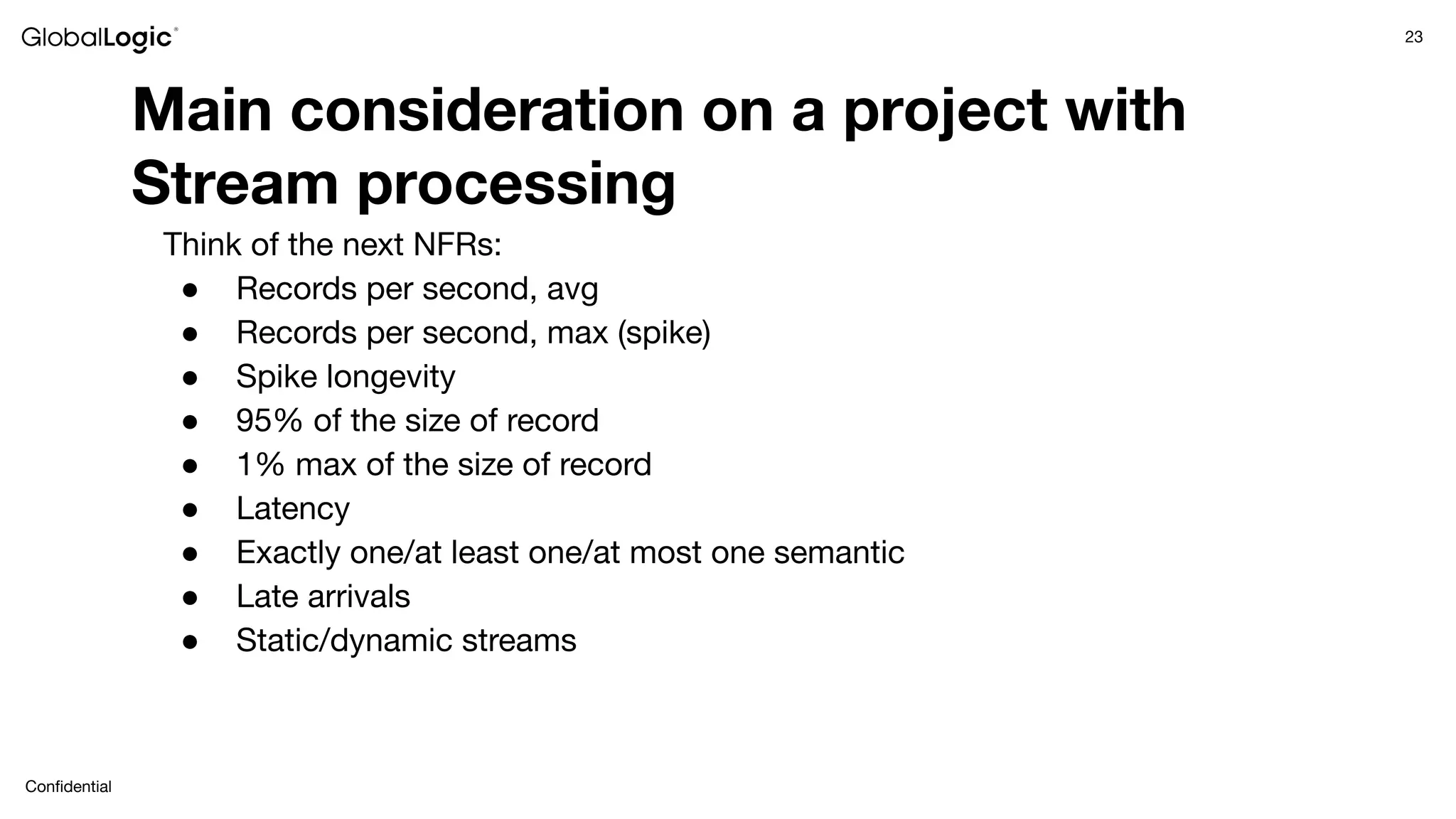 23
Conﬁdential
Main consideration on a project with
Stream processing
Think of the next NFRs:
● Records per second, avg
● Records per second, max (spike)
● Spike longevity
● 95% of the size of record
● 1% max of the size of record
● Latency
● Exactly one/at least one/at most one semantic
● Late arrivals
● Static/dynamic streams
 